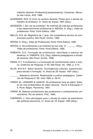 trabalho docente: Professor(a)-pesquisador(a). Campinas: Merca-
      do das Letras, ALB, 1998.
GUARNIERI, M.R. O início na carreira docente: Pistas para o estudo do
    trabalho do professor. In: Anais da Anped, 1997 (disq.).
GOODSON, I. Dar voz ao professor: As histórias de vida dos professores
    e seu desenvolvimento profissional In: NÓVOA, A. (Org.). Vidas de
    professores. Porto: Porto Editora, 1995.
                                 º
MELLO, G.N. de. Magistério de 1 grau. Da competência técnica ao com-
     promisso político. São Paulo: Cortez, 1983
NÓVOA, A. (Org.). Vidas de Professores. Porto: Porto Editora, 1992.
NÓVOA, A. Os professores e as histórias da sua vida. In: _______. (Org.).
    Vidas de professores. Porto: Porto Editora, 1995.
PIMENTA, S.G. Formação de professores: Identidade e saberes da
     docência. In: PIMENTA, S.G. (Org.) Saberes pedagógicos e ativida-
     de docente. São Paulo: Cortez, 1999.
PENIN, S.T. A professora e a construção do conhecimento sobre o ensi-
     no. Cadernos de Pesquisa, nº 92, São Paulo, fev. 1995, p. 5-15.
SILVA, M.H.G.F. Saber docente: Contingências culturais, experenciais,
                                               ª
      psico-sociais e formação. In: Anais da 20 Anped, 1997 (disq.).
_______. Sabedoria docente: Repensando a prática pedagógica. Cader-
      nos de Pesquisa nº 89, maio 1994, p. 39-47.
TARDIF, M.; LESSARD & LAHAYE. Os professores face ao saber: Esbo-
     ço de uma problemática do saber docente. Teoria & Educação nº
     4, Porto Alegre: Pannônica, 1991.
TARDIF, M. Saberes profissionais dos professores e conhecimentos uni-
     versitários. Rio de Janeiro: PUC, 1999.
THERRIEN, J. Uma abordagem para o estudo do saber da experiência
                                            ª
    das práticas educativas. In: Anais da 18 Anped, 1995 (disq.).




42                               Educação & Sociedade, ano XXII, nº 74, Abril/2001
 