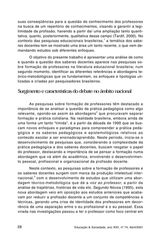 suas conseqüências para a questão do conhecimento dos professores
na busca de um repertório de conhecimentos, visando a garantir a legi-
timidade da profissão, havendo a partir daí uma ampliação tanto quanti-
tativa, quanto, posteriormente, qualitativa desse campo (Tardif, 2000). No
                                                    1
contexto das pesquisas educacionais brasileiras, a temática dos sabe-
res docentes tem se mostrado uma área um tanto recente, o que vem de-
mandando estudos sob diferentes enfoques.
       O objetivo do presente trabalho é apresentar uma análise de como
e quando a questão dos saberes docentes aparece nas pesquisas so-
bre formação de professores na literatura educacional brasileira; num
segundo momento, identificar as diferentes referências e abordagens te-
órico-metodológicas que os fundamentam, os enfoques e tipologias uti-
lizadas e criadas por pesquisadores brasileiros.

Surgimento e características do debate no âmbito nacional

       As pesquisas sobre formação de professores têm destacado a
importância de se analisar a questão da prática pedagógica como algo
                                             2
relevante, opondo-se assim às abordagens que procuravam separar
formação e prática cotidiana. Na realidade brasileira, embora ainda de
uma forma um tanto “tímida”, é a partir da década de 1990 que se bus-
cam novos enfoques e paradigmas para compreender a prática peda-
gógica e os saberes pedagógicos e epistemológicos relativos ao
conteúdo escolar a ser ensinado/aprendido. Neste período, inicia-se o
desenvolvimento de pesquisas que, considerando a complexidade da
prática pedagógica e dos saberes docentes, buscam resgatar o papel
do professor, destacando a importância de se pensar a formação numa
abordagem que vá além da acadêmica, envolvendo o desenvolvimen-
to pessoal, profissional e organizacional da profissão docente.
       Neste contexto, as pesquisas sobre a formação de professores e
os saberes docentes surgem com marca da produção intelectual inter-
         3
nacional, com o desenvolvimento de estudos que utilizam uma abor-
dagem téorico-metodológica que dá a voz ao professor, a partir da
análise de trajetórias, histórias de vida etc. Segundo Nóvoa (1995), esta
nova abordagem veio em oposição aos estudos anteriores que acaba-
vam por reduzir a profissão docente a um conjunto de competências e
técnicas, gerando uma crise de identidade dos professores em decor-
rência de uma separação entre o eu profissional e o eu pessoal. Essa
virada nas investigações passou a ter o professor como foco central em



28                               Educação & Sociedade, ano XXII, nº 74, Abril/2001
 