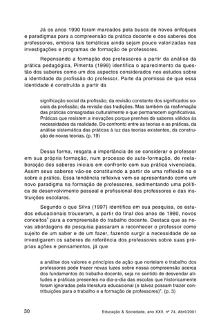 Já os anos 1990 foram marcados pela busca de novos enfoques
e paradigmas para a compreensão da prática docente e dos saberes dos
professores, embora tais temáticas ainda sejam pouco valorizadas nas
investigações e programas de formação de professores.
       Repensando a formação dos professores a partir da análise da
prática pedagógica, Pimenta (1999) identifica o aparecimento da ques-
tão dos saberes como um dos aspectos considerados nos estudos sobre
a identidade da profissão do professor. Parte da premissa de que essa
identidade é construída a partir da


      significação social da profissão; da revisão constante dos significados so-
      ciais da profissão; da revisão das tradições. Mas também da reafirmação
      das práticas consagradas culturalmente e que permanecem significativas.
      Práticas que resistem a inovações porque prenhes de saberes válidos às
      necessidades da realidade. Do confronto entre as teorias e as práticas, da
      análise sistemática das práticas à luz das teorias existentes, da constru-
      ção de novas teorias. (p. 19)


        Dessa forma, resgata a importância de se considerar o professor
em sua própria formação, num processo de auto-formação, de reela-
boração dos saberes iniciais em confronto com sua prática vivenciada.
Assim seus saberes vão-se constituindo a partir de uma reflexão na e
sobre a prática. Essa tendência reflexiva vem-se apresentando como um
novo paradigma na formação de professores, sedimentando uma políti-
ca de desenvolvimento pessoal e profissional dos professores e das ins-
tituições escolares.
       Segundo o que Silva (1997) identifica em sua pesquisa, os estu-
dos educacionais trouxeram, a partir do final dos anos de 1980, novos
          4
conceitos para a compreensão do trabalho docente. Destaca que as no-
vas abordagens de pesquisa passaram a reconhecer o professor como
sujeito de um saber e de um fazer, fazendo surgir a necessidade de se
investigarem os saberes de referência dos professores sobre suas pró-
prias ações e pensamentos, já que


      a análise dos valores e princípios de ação que norteiam o trabalho dos
      professores pode trazer novas luzes sobre nossa compreensão acerca
      dos fundamentos do trabalho docente, seja no sentido de desvendar ati-
      tudes e práticas presentes no dia-a-dia das escolas que historicamente
      foram ignoradas pela literatura educacional (e talvez possam trazer con-
      tribuições para o trabalho e a formação de professores)”. (p. 3)



30                                 Educação & Sociedade, ano XXII, nº 74, Abril/2001
 