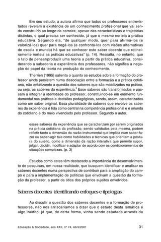 Em seu estudo, a autora afirma que todos os professores entrevis-
tados revelam a existência de um conhecimento profissional que vai sen-
do construído ao longo da carreira, apesar das características e trajetórias
distintas, o qual precisa ser conhecido, já que o mesmo norteia a prática
educativa. Segundo ela, “de qualquer modo, quer para afirmá-los (e
valorizá-los) quer para negá-los (e confrontá-los com visões alternativas
de escola e mundo) há que se conhecer este saber docente que rotinei-
ramente norteia as práticas educativas” (p. 14). Ressalta, no entanto, que
o fato de pensar/produzir uma teoria a partir da prática educativa, consi-
derando a sabedoria e experiência dos professores, não significa a nega-
ção do papel da teoria na produção do conhecimento.
       Therrien (1995) salienta o quanto os estudos sobre a formação do pro-
fessor ainda persistem numa dissociação entre a formação e a prática cotidi-
ana, não enfatizando a questão dos saberes que são mobilizados na prática,
                                    5
ou seja, os saberes da experiência. Esse saberes são transformados e pas-
sam a integrar a identidade do professor, constituindo-se em elemento fun-
damental nas práticas e decisões pedagógicas, sendo, assim, caracterizados
como um saber original. Essa pluralidade de saberes que envolve os sabe-
res da experiência é tida como central na competência profissional e é oriunda
do cotidiano e do meio vivenciado pelo professor. Segundo o autor,


        esses saberes da experiência que se caracterizam por serem originados
        na prática cotidiana da profissão, sendo validados pela mesma, podem
        refletir tanto a dimensão da razão instrumental que implica num saber-fa-
        zer ou saber-agir tais como habilidades e técnicas que orientam a postu-
        ra do sujeito, como a dimensão da razão interativa que permite supor,
        julgar, decidir, modificar e adaptar de acordo com os condicionamentos de
        situações complexas. (p. 3)


       Estudos como estes têm destacado a importância do desenvolvimen-
to de pesquisas, em nossa realidade, que busquem identificar e analisar os
saberes docentes numa perspectiva de contribuir para a ampliação do cam-
po e para a implementação de políticas que envolvam a questão da forma-
ção do professor, a partir da ótica dos próprios sujeitos envolvidos.


Saberes docentes: identificando enfoques e tipologias

       Ao discutir a questão dos saberes docentes e a formação de pro-
fessores, não nos arriscaríamos a dizer que o estudo desta temática é
algo inédito, já que, de certa forma, vinha sendo estudada através da



Educação & Sociedade, ano XXII, nº 74, Abril/2001                             31
 