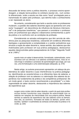discussão de temas como a prática docente, o processo ensino-apren-
dizagem, a relação teoria-prática no cotidiano escolar etc., num contex-
to diferenciado, onde a escola era tida como “local” privilegiado para a
transmissão do saber pelo professor, que detinha todo o conhecimento
a ser repassado ao aluno.
       No entanto, considerando que tanto a escola como os professores
mudaram, a questão dos saberes docentes agora se apresenta com uma
outra “roupagem”, em decorrência da influência da literatura internacio-
   6
nal e de pesquisas brasileiras, 7 que passam a considerar o professor
como um profissional que adquire e desenvolve conhecimentos a partir
da prática e no confronto com as condições da profissão.
        Considerando os estudos estrangeiros que têm servido de refe-
rência para as pesquisas brasileiras, colocando em evidência diferentes
tipologias e apresentando a complexidade e o caráter polissêmico que
envolve a noção de saber docente e, nesse sentido, dos saberes que são
mobilizados pelo professor em sua prática pedagógica, destacamos
                                                      8
aqueles desenvolvidos pelos pesquisadores do Crifpe. Segundo Tardif
               9
et al. (1991),

      quanto mais um saber é desenvolvido, formalizado, sistematizado, como
      acontece com as ciências e os saberes contemporâneos, mais se re-
      vela longo e complexo o processo de aprendizagem que exige, por sua
      vez, uma formalização e uma sistematização adequada. (p. 219)


       Neste artigo, os autores procuraram apresentar um esboço da pro-
blemática do saber docente e suas interferências na prática pedagógi-
ca, identificando as características e os diferentes tipos de saberes, a
relação do professor com os saberes e a valorização dos saberes da ex-
periência nos fundamentos da prática e da competência profissional. De
                                                             10
um modo geral, o texto conclui reconhecendo a pluralidade e a hete-
rogeneidade do saber docente, destacando a importância dos saberes
da experiência que


      surgem como núcleo vital do saber docente, a partir do qual o(a)s profes-
      sor(a)s tentam transformar suas relações de exterioridade com os
      saberes em relações de interioridade com sua própria prática. Nesse
      sentido os saberes da experiência não são saberes como os demais,
      eles são, ao contrário, formados de todos os demais, porém retra-
      duzidos, “polidos” e submetidos às certezas construídas na prática e no
      vivido. (p. 234)



32                                Educação & Sociedade, ano XXII, nº 74, Abril/2001
 