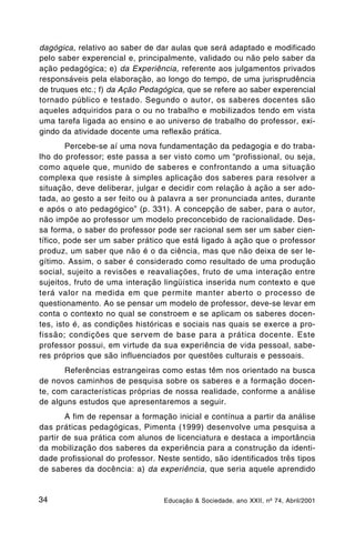 dagógica, relativo ao saber de dar aulas que será adaptado e modificado
pelo saber experencial e, principalmente, validado ou não pelo saber da
ação pedagógica; e) da Experiência, referente aos julgamentos privados
responsáveis pela elaboração, ao longo do tempo, de uma jurisprudência
de truques etc.; f) da Ação Pedagógica, que se refere ao saber experencial
tornado público e testado. Segundo o autor, os saberes docentes são
aqueles adquiridos para o ou no trabalho e mobilizados tendo em vista
uma tarefa ligada ao ensino e ao universo de trabalho do professor, exi-
gindo da atividade docente uma reflexão prática.
        Percebe-se aí uma nova fundamentação da pedagogia e do traba-
lho do professor; este passa a ser visto como um “profissional, ou seja,
como aquele que, munido de saberes e confrontando a uma situação
complexa que resiste à simples aplicação dos saberes para resolver a
situação, deve deliberar, julgar e decidir com relação à ação a ser ado-
tada, ao gesto a ser feito ou à palavra a ser pronunciada antes, durante
e após o ato pedagógico” (p. 331). A concepção de saber, para o autor,
não impõe ao professor um modelo preconcebido de racionalidade. Des-
sa forma, o saber do professor pode ser racional sem ser um saber cien-
tífico, pode ser um saber prático que está ligado à ação que o professor
produz, um saber que não é o da ciência, mas que não deixa de ser le-
gítimo. Assim, o saber é considerado como resultado de uma produção
social, sujeito a revisões e reavaliações, fruto de uma interação entre
sujeitos, fruto de uma interação lingüística inserida num contexto e que
terá valor na medida em que permite manter aberto o processo de
questionamento. Ao se pensar um modelo de professor, deve-se levar em
conta o contexto no qual se constroem e se aplicam os saberes docen-
tes, isto é, as condições históricas e sociais nas quais se exerce a pro-
fissão; condições que servem de base para a prática docente. Este
professor possui, em virtude da sua experiência de vida pessoal, sabe-
res próprios que são influenciados por questões culturais e pessoais.
       Referências estrangeiras como estas têm nos orientado na busca
de novos caminhos de pesquisa sobre os saberes e a formação docen-
te, com características próprias de nossa realidade, conforme a análise
de alguns estudos que apresentaremos a seguir.
        A fim de repensar a formação inicial e contínua a partir da análise
das práticas pedagógicas, Pimenta (1999) desenvolve uma pesquisa a
partir de sua prática com alunos de licenciatura e destaca a importância
da mobilização dos saberes da experiência para a construção da identi-
dade profissional do professor. Neste sentido, são identificados três tipos
de saberes da docência: a) da experiência, que seria aquele aprendido


34                               Educação & Sociedade, ano XXII, nº 74, Abril/2001
 