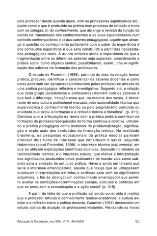 pelo professor desde quando aluno, com os professores significativos etc.,
assim como o que é produzido na prática num processo de reflexão e troca
com os colegas; b) do conhecimento, que abrange a revisão da função da
escola na transmissão dos conhecimentos e as suas especialidades num
contexto contemporâneo e c) dos saberes pedagógicos, aquele que abran-
ge a questão do conhecimento juntamente com o saber da experiência e
dos conteúdos específicos e que será construído a partir das necessida-
des pedagógicas reais. A autora enfatiza ainda a importância de que a
fragmentação entre os diferentes saberes seja superada, considerando a
prática social como objetivo central, possibilitando, assim, uma re-signifi-
cação dos saberes na formação dos professores.
       O estudo de Fiorentini (1998), partindo do eixo da relação teoria/
prática, procurou identificar e caracterizar os saberes docentes e como
estes poderiam ser apropriados/produzidos pelos professores através de
uma prática pedagógica reflexiva e investigativa. Segundo ele, a relação
que cada grupo (acadêmicos e professores) mantém com os saberes é
que fará a diferença, “relação essa que, na maioria das vezes, é decor-
rente de uma cultura profissional marcada pela racionalidade técnica que
supervaloriza o conhecimento teórico ou pelo pragmatismo praticista ou
atividade que exclui a formação e a reflexão teórica e filosófica”. (p. 311).
Concluiu que a articulação da teoria com a prática poderá contribuir na
formação do professor/pesquisador de forma contínua e coletiva, utilizan-
do a prática pedagógica como instância de problematização, significa-
ção e exploração dos conteúdos da formação teórica. Na realidade
brasileira, as pesquisas educacionais da prática escolar parecem
priorizar dois tipos de interesse que constituem o saber, segundo
Haberman (apud Fiorentini, 1998): o interesse técnico instrumental, em
que se utilizam explicações científicas objetivas, baseado no modelo da
racionalidade técnica; e o interesse prático, que efetiva a interpretação
dos significados produzidos pelos praticantes do mundo-vida como sub-
sídio para a emissão de um juízo prático. Haveria ainda um terceiro que
seria o interesse emancipatório, aquele que “exige que se ultrapassem
quaisquer interpretações estreitas e acríticas para com os significados
subjetivos, a fim de alcançar um conhecimento emancipador que permi-
te avaliar as condições/determinações sociais, culturais e políticas em
que se produzem a comunicação e a ação social” (p. 315).
       A partir da idéia de que a profissão vai sendo construída à medida
que o professor articula o conhecimento teórico-acadêmico, a cultura es-
colar e a reflexão sobre a prática docente, Guarnieri (1997) desenvolve um
estudo acerca da atuação de professores iniciantes. Revisando as novas


Educação & Sociedade, ano XXII, nº 74, Abril/2001                         35
 
