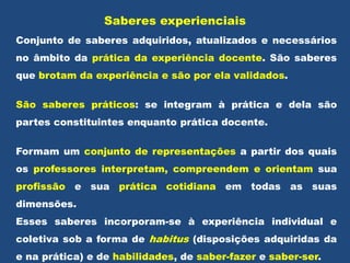 Saberes experienciais
Conjunto de saberes adquiridos, atualizados e necessários
no âmbito da prática da experiência docente. São saberes
que brotam da experiência e são por ela validados.
São saberes práticos: se integram à prática e dela são
partes constituintes enquanto prática docente.
Formam um conjunto de representações a partir dos quais
os professores interpretam, compreendem e orientam sua
profissão e sua prática cotidiana em todas as suas
dimensões.
Esses saberes incorporam-se à experiência individual e
coletiva sob a forma de habitus (disposições adquiridas da
e na prática) e de habilidades, de saber-fazer e saber-ser.
 
