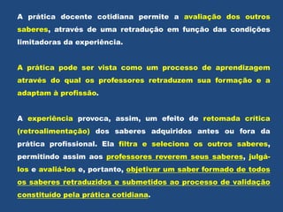 A prática docente cotidiana permite a avaliação dos outros
saberes, através de uma retradução em função das condições
limitadoras da experiência.
A prática pode ser vista como um processo de aprendizagem
através do qual os professores retraduzem sua formação e a
adaptam à profissão.
A experiência provoca, assim, um efeito de retomada crítica
(retroalimentação) dos saberes adquiridos antes ou fora da
prática profissional. Ela filtra e seleciona os outros saberes,
permitindo assim aos professores reverem seus saberes, julgá-
los e avaliá-los e, portanto, objetivar um saber formado de todos
os saberes retraduzidos e submetidos ao processo de validação
constituído pela prática cotidiana.
 