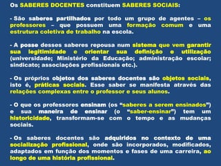 Os SABERES DOCENTES constituem SABERES SOCIAIS:
- São saberes partilhados por todo um grupo de agentes – os
professores – que possuem uma formação comum e uma
estrutura coletiva de trabalho na escola.
- A posse desses saberes repousa num sistema que vem garantir
sua legitimidade e orientar sua definição e utilização
(universidade; Ministério da Educação; administração escolar;
sindicato; associações profissionais etc.).
- Os próprios objetos dos saberes docentes são objetos sociais,
isto é, práticas sociais. Esse saber se manifesta através das
relações complexas entre o professor e seus alunos.
- O que os professores ensinam (os “saberes a serem ensinados”)
e sua maneira de ensinar (o “saber-ensinar”) tem um
historicidade, transformam-se com o tempo e as mudanças
sociais.
- Os saberes docentes são adquiridos no contexto de uma
socialização profissional, onde são incorporados, modificados,
adaptados em função dos momentos e fases de uma carreira, ao
longo de uma história profissional.
 