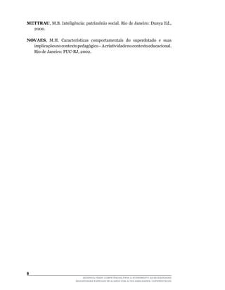 METTRAU,	M.B.	Inteligência:	patrimônio	social.	Rio	de	Janeiro:	Dunya	Ed.,	
  2000.

NOVAES,	 M.H.	 Características	 comportamentais	 do	 superdotado	 e	 suas	
  implicações no contexto pedagógico – A criatividade no contexto educacional.
  Rio	de	Janeiro:	PUC-RJ,	2002.





                              DESENVOLVENDO COMPETÊNCIAS PARA O ATENDIMENTO ÀS NECESSIDADES
                          EDUCACIONAIS ESPECIAIS DE ALUNOS COM ALTAS HABILIDADES / SUPERDOTAÇÃO
 