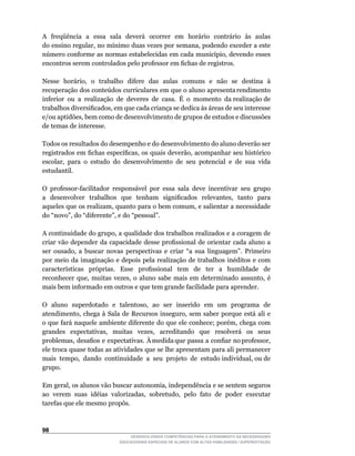 A freqüência a essa sala deverá ocorrer em horário contrário às aulas
do	ensino	regular,	no	mínimo	duas	vezes	por	semana,	podendo	exceder	a	este	
número	conforme	as	normas	estabelecidas	em	cada	município,	devendo	esses	
encontros	serem	controlados	pelo	professor	em	fichas	de	registros.

Nesse		horário,		o		trabalho		difere		das		aulas		comuns		e		não		se		destina		à	
recuperação		dos		conteúdos		curriculares		em		que		o		aluno		apresenta	rendimento	
                                                                                  	
inferior ou a realização de deveres de casa. É o momento da realização de
trabalhos	diversificados,	em	que	cada	criança	se	dedica	às	áreas	de	seu	interesse	
e/ou	aptidões,	bem	como	de	desenvolvimento	de	grupos	de	estudos	e	discussões	
de temas de interesse.

Todos os resultados do desempenho e do desenvolvimento do aluno deverão ser
registrados	em	fichas	específicas,	os	quais	deverão,	acompanhar	seu	histórico	
escolar,	 para	 o	 estudo	 do	 desenvolvimento	 de	 seu	 potencial	 e	 de	 sua	 vida	
estudantil.

O	 professor-facilitador	 responsável	 por	 essa	 sala	 deve	 incentivar	 seu	 grupo	
a	 	 desenvolver	 	 trabalhos	 	 que	 	 tenham	 	 significados	 	 relevantes,	 	 tanto	 	 para	
aqueles	que	os	realizam,	quanto	para	o	bem	comum,	e	salientar	a	necessidade	
do	“novo”,	do	“diferente”,	e	do	“pessoal”.

A	continuidade	do	grupo,	a	qualidade	dos	trabalhos	realizados	e	a	coragem	de	
criar	vão	 depender	 da	 capacidade	 desse	 profissional	 de	 orientar	 cada	 aluno	 a	
ser	 ousado,	 a	 buscar	 novas	 perspectivas	 e	 criar	 “a	 sua	 linguagem”.	 Primeiro	
por meio da imaginação e depois pela realização de trabalhos inéditos e com
características	 	 próprias.	 	 Esse	 	 profissional	 	 tem	 	 de	 	 ter	 	 a	 	 humildade	 	 de	
reconhecer	 que,	 muitas	 vezes,	 o	 aluno	 sabe	 mais	 em	 determinado	 assunto,	 é	
mais bem informado em outros e que tem grande facilidade para aprender.

O		aluno		superdotado		e		talentoso,		ao		ser		inserido		em		um		programa		de	
atendimento,	 chega	 à	 Sala	 de	 Recursos	 inseguro,	 sem	 saber	 porque	 está	 ali	 e	
o	que	fará	naquele	ambiente	diferente	do	que	ele	conhece;	porém,	chega	com	
grandes	 	 expectativas,	 	 muitas	 	 vezes,	 	 acreditando	 	 que	 	 resolverá	 	 os	 	 seus	
problemas,		desafios		e		expectativas.		À	medida	que		passa		a		confiar		no	professor,	
ele troca quase todas as atividades que se lhe apresentam para ali permanecer
mais		tempo,		dando		continuidade		a		seu		projeto		de		estudo	individual,	ou	de	
grupo.

Em	geral,	os	alunos	vão	buscar	autonomia,	independência	e	se	sentem	seguros	
ao		verem		suas		idéias		valorizadas,		sobretudo,		pelo		fato		de		poder		executar	
tarefas	que	ele	mesmo	propôs.




                                    DESENVOLVENDO COMPETÊNCIAS PARA O ATENDIMENTO ÀS NECESSIDADES
                                EDUCACIONAIS ESPECIAIS DE ALUNOS COM ALTAS HABILIDADES / SUPERDOTAÇÃO
 