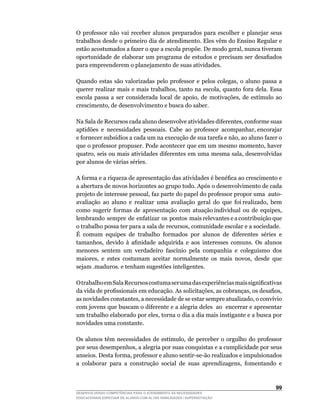 O	 professor	 não	 vai	 receber	 alunos	 preparados	 para	 escolher	 e	 planejar	 seus	
trabalhos desde o primeiro dia de atendimento. Eles vêm do Ensino Regular e
estão	acostumados	a	fazer	o	que	a	escola	propõe.	De	modo	geral,	nunca	tiveram	
oportunidade	de	elaborar	um	programa	de	estudos	e	precisam	ser	desafiados	
para empreenderem o planejamento de suas atividades.

Quando	 estas	 são	 valorizadas	 pelo	 professor	 e	 pelos	 colegas,	 o	 aluno	 passa	 a	
querer	realizar	mais	e	mais	trabalhos,	tanto	na	escola,	quanto	fora	dela.	Essa	
escola	 passa	 a	 ser	 considerada	 local	 de	 apoio,	 de	 motivações,	 de	 estímulo	 ao	
crescimento,	de	desenvolvimento	e	busca	do	saber.

Na	Sala	de	Recursos	cada	aluno	desenvolve	atividades	diferentes,	conforme	suas	 	
aptidões		e		necessidades		pessoais.		Cabe		ao		professor		acompanhar,	encorajar	
e	fornecer	subsídios	a	cada	um	na	execução	de	sua	tarefa	e	não,	ao	aluno	fazer	o	
que	o	professor	propuser.	Pode	acontecer	que	em	um	mesmo	momento,	haver	
quatro,	seis	ou	mais	atividades	diferentes	em	uma	mesma	sala,	desenvolvidas	
por alunos de várias séries.

A	forma	e	a	riqueza	de	apresentação	das	atividades	é	benéfica	ao	crescimento	e	
a abertura de novos horizontes ao grupo todo. Após o desenvolvimento de cada
projeto	de	interesse	pessoal,	faz	parte	do	papel	do	professor	propor	uma		auto-
avaliação		ao		aluno		e		realizar		uma		avaliação		geral		do		que		foi	realizado,		bem	
                                                                                      	
como		sugerir		formas		de		apresentação		com		atuação	individual		ou		de		equipes,	   	
lembrando sempre de enfatizar os pontos mais relevantes e a contribuição que
o	trabalho	possa	ter	para	a	sala	de	recursos,	comunidade	escolar	e	a	sociedade.
É comum equipes de trabalho formados por alunos de diferentes séries e
tamanhos,	 devido	 à	 afinidade	 adquirida	 e	 aos	 interesses	 comuns.	 Os	 alunos	
menores	 sentem	 um	 verdadeiro	 fascínio	 pela	 companhia	 e	 coleguismo	 dos	
maiores,	 e	 estes	 costumam	 aceitar	 normalmente	 os	 mais	 novos,	 desde	 que	     	
sejam .maduros. e tenham sugestões inteligentes.

O	trabalho	em	Sala	Recursos	costuma	ser	uma	das	experiências	mais	significativas	
da	vida	de	profissionais	em	educação.	As	solicitações,	as	cobranças,	os	desafios,	
as	novidades	constantes,	a	necessidade	de	se	estar	sempre	atualizado,	o	convívio	
com jovens que buscam o diferente e a alegria deles ao encerrar e apresentar
um	trabalho	elaborado	por	eles,	torna	o	dia	a	dia	mais	instigante	e	a	busca	por	
novidades uma constante.

Os	 alunos	 têm	 necessidades	 de	 estímulo,	 de	 perceber	 o	 orgulho	 do	 professor	
por	seus	desempenhos,	a	alegria	por	suas	conquistas	e	a	cumplicidade	por	seus	
anseios.	Desta	forma,	professor	e	aluno	sentir-se-ão	realizados	e	impulsionados	
a	 colaborar	 para	 a	 construção	 social	 de	 suas	 aprendizagens,	 fomentando	 e	



                                                                                     
DESENVOLVENDO COMPETÊNCIAS PARA O ATENDIMENTO ÀS NECESSIDADES
EDUCACIONAIS ESPECIAIS DE ALUNOS COM ALTAS HABILIDADES / SUPERDOTAÇÃO
 