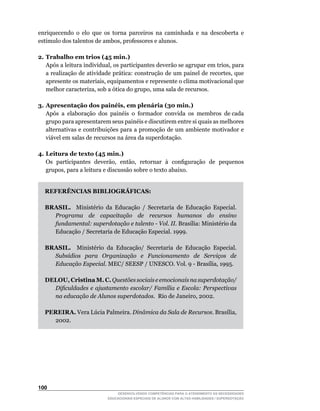 enriquecendo o elo que os torna parceiros na caminhada e na descoberta e
estímulo	dos	talentos	de	ambos,	professores	e	alunos.

2. Trabalho em trios (45 min.)
	 Após	a	leitura	individual,	os	participantes	deverão	se	agrupar	em	trios,	para	
   a	realização	de	atividade	prática:	construção	de	um	painel	de	recortes,	que	
   apresente	os	materiais,	equipamentos	e	represente	o	clima	motivacional	que	
   melhor	caracteriza,	sob	a	ótica	do	grupo,	uma	sala	de	recursos.

3. Apresentação dos painéis, em plenária (30 min.)
   Após a elaboração dos painéis o formador convida os membros de cada
   grupo para apresentarem seus painéis e discutirem entre si quais as melhores
   alternativas e contribuições para a promoção de um ambiente motivador e
   viável em salas de recursos na área da superdotação.

4. Leitura de texto (45 min.)
	 Os		participantes		deverão,		então,		retornar		à		configuração		de		pequenos	
   grupos,	para	a	leitura	e	discussão	sobre	o	texto	abaixo.


  REFERÊNCIAS BIBLIOGRÁFICAS:

  BRASIL. Ministério da Educação / Secretaria de Educação Especial.
    Programa de capacitação de recursos humanos do ensino
    fundamental: superdotação e talento - Vol. II.	Brasília:	Ministério	da	
    Educação	/	Secretaria	de	Educação	Especial.	1999.	

  BRASIL. Ministério da Educação/ Secretaria de Educação Especial.
    Subsídios para Organização e Funcionamento de Serviços de
    Educação Especial.	MEC/	SEESP	/	UNESCO.	Vol.	9	-	Brasília,	1995.

  DELOU, Cristina M. C. Questões sociais e emocionais na superdotação/
    Dificuldades e ajustamento escolar/ Família e Escola: Perspectivas
    na educação de Alunos superdotados.		Rio	de	Janeiro,	2002.

  PEREIRA.	Vera	Lúcia	Palmeira.	Dinâmica da Sala de Recursos.	Brasília,	
    2002.




100
                              DESENVOLVENDO COMPETÊNCIAS PARA O ATENDIMENTO ÀS NECESSIDADES
                          EDUCACIONAIS ESPECIAIS DE ALUNOS COM ALTAS HABILIDADES / SUPERDOTAÇÃO
 