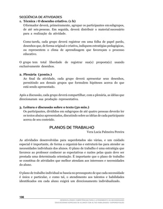SEQÜÊNCIA DE ATIVIDADES
1. Técnica : O desenho criativo. (1 h)
	 O	formador		deverá,		primeiramente,		agrupar		os		participantes		em	subgrupos,	  	
   de		até		seis	pessoas.		Em		seguida,		deverá		distribuir		o		material	necessário	
                                                                                   	
   para a realização da atividade.

	   Como	tarefa,		cada		grupo		deverá		registrar		em		uma		folha		de		papel		pardo,	
    desenhos	que,	de	forma	original	e	criativa,	indiquem	estratégias	pedagógicas,	
    ou representem o clima de aprendizagem que favoreçam o processo
    educativo.

O	 grupo	 tem	 	 total	 	 liberdade	 	 de	 	 registrar	 	 sua(s)	 	 proposta(s)	 	 usando	
exclusivamente desenhos.

2. Plenária (30min.)
	 Ao	 	 final	 	 da	 	 atividade,	 	 cada	 	 grupo	 	 deverá	 	 apresentar	 	 seus	 	 desenhos,	
   permitindo aos demais grupos que formulem hipóteses acerca do que
   está sendo apresentado.

Após	a	discussão,	cada	grupo	deverá	compartilhar,	com	a	plenária,	as	idéias	que	
                                                                               	
direcionaram sua produção representativa.

3. Leitura e discussão sobre o texto (30 min.)
	 Os	participantes,	divididos	em	subgrupos	de	até	quatro	pessoas	deverão	ler	
   os	textos	abaixo	apresentados,	discutindo	sobre	as	idéias	de	cada	participante	
   acerca	de	seu	conteúdo.

                           PLANOS DE TRABALHO
                                                               Vera	Lucia	Palmeira	Pereira

As	 atividades	 desenvolvidas	 para	 superdotados	 são	 várias,	 e	 um	 cuidado	
especial	é	importante,	de	forma	a	organizá-las	e	estruturá-las	para	atender	as	
necessidades	individuais	dos	alunos.	O	plano	de	trabalho	é	uma	estratégia	que	
favorece ao professor conhecer as expectativas e razões pelas quais deve ser
prestada uma determinada orientação. É importante que o plano de trabalho
se constitua de atividades que melhor atendam aos interesses e necessidades
do aluno.

O	plano	de	trabalho	individual	se	baseia	no	pressuposto	de	que	cada	necessidade	
é		única		e		particular,		e		como		tal,		o		atendimento		aos		talentos		e		habilidades	
identificados		em		cada		aluno		exigirá		um		direcionamento		individualizado.




106
                                    DESENVOLVENDO COMPETÊNCIAS PARA O ATENDIMENTO ÀS NECESSIDADES
                                EDUCACIONAIS ESPECIAIS DE ALUNOS COM ALTAS HABILIDADES / SUPERDOTAÇÃO
 