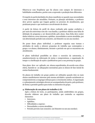 Observa-se		com		freqüência		que		há		alunos		com		campos		de		interesses		e	
habilidades	semelhantes,	porém	com	a	expressão	e	produção	bem	diferentes.

O	respeito	às	particularidades	do	aluno	manifesta-se	quando	suas	necessidades	
e	 seus	 interesses	 são	 atendidos.	 Portanto,	 ao	 planejar	 atividades,	 o	 professor	
deve		prever		aquelas		que		tragam		ganhos		no		processo		de		atendimento,		que	
produzam prazer e que motivem o envolvimento do aluno.

A		partir		da		leitura		do		perfil		do		aluno		realizada		pela		equipe		avaliativa		e		
por	meio	de	entrevistas	com	ele	e	sua	família,	o	professor	elabora	uma	ficha	de	
definição	 do	 programa	 a	 ser	 desenvolvido	 pelo	 aluno.	 Essa	 ficha	 deve	 conter	
dados	relativos	a	seus	interesses,	aptidões,	necessidades	a	serem	atendidas,	por	
um	determinado	período	(um	semestre,	um	bimestre	ou	um	ano	escolar).

De	 	 posse	 	 desse	 	 plano	 	 individual,	 	 o	 	 professor	 	 organiza	 	 suas	 	 turmas	 	 e	
atividades de modo a oferecer propostas de trabalho que contemplem o
grupo	e	os	alunos,	distintamente,	durante	o	período	em	que	se	encontrem	em	                      	
atendimento.

O	 	 plano	 	 individual	 	 possibilita	 	 ao	 	 aluno	 	 o	 	 exercício	 	 da	 	 autonomia,	 	 o	
amadurecimento	 na	 elaboração	 de	 metas	 e	 compromissos,	 a	 organização	 do	
tempo	e	a	clarificação	de	ações	e	justificativas	para	a	sua	presença	no	grupo.

Esse	plano		deve		ser		aplicado		em		alunos	superdotados,	de	acordo	com	a	faixa	
etária,	fazendo-se		as	adequações	necessárias	para	os	alunos	de	fase	inicial	do	
ensino fundamental.

Os	 planos	 de	 trabalho	 em	 grupo	 podem	 ser	 utilizados	 quando	 dois	 ou	 mais	
alunos manifestarem interesse pela mesma atividade e quando socialmente se
comprometerem	a	congregar	esforços	para	o	crescimento	mútuo.	A	organização	
e	o	planejamento	estratégico	devem	ser	acompanhados	de	perto,	pelo	professor,	
de forma a permitir ganhos para todos os elementos do grupo.

4. Elaboração de um plano de trabalho (1 h)
	 Após	 a	 leitura	 do	 texto,	 os	 participantes,	 ainda	 subdivididos	 em	 grupos,	
   deverão elaborar um plano de trabalho que contenha os seguintes
   elementos:
   • Interesses;
   • Aptidões;
   • Dificuldades a superar;
   • Necessidades a serem atendidas;
   •	 Período	previsto	(um	semestre;	um	bimestre	ou	um	ano	escolar);



                                                                                             10
DESENVOLVENDO COMPETÊNCIAS PARA O ATENDIMENTO ÀS NECESSIDADES
EDUCACIONAIS ESPECIAIS DE ALUNOS COM ALTAS HABILIDADES / SUPERDOTAÇÃO
 
