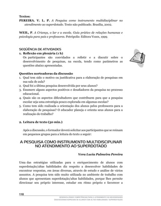 Textos:
PEREIRA. V. L. P. A Pesquisa como instrumento multidisciplinar no
   atendimento ao superdotado.	Texto	não	publicado.	Brasília,	2002.

WEIL, P. A Criança, o lar e a escola. Guia prático de relações humanas e
psicologia para pais e professores.	Petrópolis:	Editora	Vozes,	1999.



SEQÜÊNCIA DE ATIVIDADES
1. Reflexão em plenária (1 h)
	 Os	 participantes	 	 são	 	 convidados	 	 a	 	 refletir	 	 e	 	 a	 	 discutir	 	 sobre	 	 o	
   desenvolvimento		de		pesquisas,		na		escola,		tendo		como		parâmetros		as	
   questões abaixo apresentadas.

Questões norteadoras da discussão
1.	 Qual	tem	sido	o	motivo	ou	justificativa	para	a	elaboração	de	pesquisas	em	
    sua sala de aula?
2.	 Qual	foi	a	última	pesquisa	desenvolvida	por	seus	alunos?
3.	 Enumere	alguns	aspectos	positivos	e	desafiadores	da	pesquisa	no	processo	
    educacional.
4.	 Quais	 são	 os	 aspectos	 dificultadores	 que	 contribuem	 para	 que	 a	 pesquisa	
    escolar seja uma estratégia pouco explorada em algumas escolas?
5.	 Como	 tem	 sido	 realizada	 a	 orientação	 dos	 alunos	 pelos	 professores	 para	 a	
    elaboração	 de	 pesquisas?	 O	 educador	 planeja	 e	 orienta	 seus	 alunos	 para	 a	
    realização do trabalho?

2. Leitura de texto (30 min.)

	    Após	a	discussão,	o	formador	deverá	solicitar	aos	participantes	que	se	reúnam	
     em pequenos grupos para a leitura do texto a seguir:

    A PESQUISA COMO INSTRUMENTO MULTIDISCIPLINAR
          NO ATENDIMENTO AO SUPERDOTADO

                                                       Vera Lucia Palmeira Pereira

Uma das estratégias utilizadas para o enriquecimento de alunos com
superdotação/altas habilidades diz respeito a desenvolver habilidades de
encontrar	 respostas,	 em	 áreas	 diversas,	 através	 de	 estudo	 e	 análise	 de	 vários	
assuntos. A pesquisa tem sido muito utilizada no ambiente de trabalho com
alunos	 que	 apresentam	 superdotação/altas	 habilidades,	 porque	 lhes	 permite	
direcionar	 seu	 próprio	 interesse,	 estudar	 em	 ritmo	 próprio	 e	 favorecer	 a	


110
                                   DESENVOLVENDO COMPETÊNCIAS PARA O ATENDIMENTO ÀS NECESSIDADES
                               EDUCACIONAIS ESPECIAIS DE ALUNOS COM ALTAS HABILIDADES / SUPERDOTAÇÃO
 