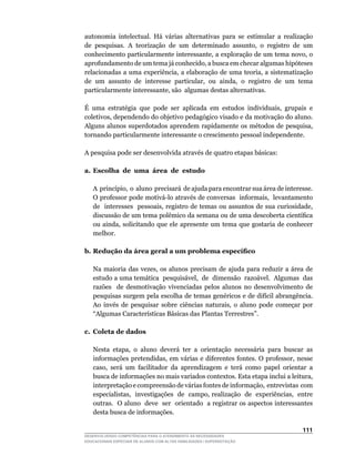 autonomia intelectual. Há várias alternativas para se estimular a realização
de	 pesquisas.	 A	 teorização	 de	 um	 determinado	 assunto,	 o	 registro	 de	 um	
conhecimento	particularmente	interessante,	a	exploração	de	um	tema	novo,	o	
aprofundamento	de	um	tema	já	conhecido,	a	busca	em	checar	algumas	hipóteses	
relacionadas	a	uma	experiência,	a	elaboração	de	uma	teoria,	a	sistematização	
de	 um	 assunto	 de	 interesse	 particular,	 ou	 ainda,	 o	 registro	 de	 um	 tema	
particularmente	interessante,	são		algumas	destas	alternativas.

É	 uma	 estratégia	 que	 pode	 ser	 aplicada	 em	 estudos	 individuais,	 grupais	 e	
coletivos,	dependendo	do	objetivo	pedagógico	visado	e	da	motivação	do	aluno.	
Alguns	 alunos	 superdotados	 aprendem	 rapidamente	 os	 métodos	 de	 pesquisa,	
tornando particularmente interessante o crescimento pessoal independente.

A pesquisa pode ser desenvolvida através de quatro etapas básicas:

a. Escolha de uma área de estudo

	   A		princípio,		o		aluno		precisará		de	ajuda	para	encontrar	sua	área	de	interesse.	
    O	professor	pode	motivá-lo	através	de	conversas		informais,		levantamento	        	
    de		interesses		pessoais,	registro	de	temas	ou	assuntos	de	sua	curiosidade,	
    discussão	de	um	tema	polêmico	da	semana	ou	de	uma	descoberta	científica	
    ou	ainda,	solicitando	que	ele	 apresente	 um	 tema	 que	gostaria	 de	conhecer	
    melhor.

b. Redução da área geral a um problema específico

	   Na	 maioria	 das	 vezes,	 os	 alunos	 precisam	 de	 ajuda	 para	 reduzir	 a	 área	 de	
    estudo	a	uma	temática		pesquisável,		de		dimensão		razoável.		Algumas		das	          	
    razões de desmotivação vivenciadas pelos alunos no desenvolvimento de
    pesquisas	surgem	pela	escolha	de	temas	genéricos	e	de	difícil	abrangência.	
    Ao	 invés	 de	 pesquisar	 sobre	 ciências	 naturais,	 o	 aluno	 pode	 começar	 por	
    “Algumas	Características	Básicas	das	Plantas	Terrestres”.

c. Coleta de dados

	   Nesta	 etapa,	 o	 aluno	 deverá	 ter	 a	 orientação	 necessária	 para	 buscar	 as	
    informações	pretendidas,	em	várias	e	diferentes	fontes.	O	professor,	nesse	
    caso,	 será	 um	 facilitador	 da	 aprendizagem	 e	 terá	 como	 papel	 orientar	 a	
    busca	de	informações	no	mais	variados	contextos.	Esta	etapa	inclui	a	leitura,	
    interpretação	e	compreensão	de	várias	fontes	de	informação,		entrevistas		com	   	
    especialistas,		investigações		de		campo,	realização		de		experiências,		entre	  	
    outras.		O	aluno		deve		ser		orientado		a	registrar	os	aspectos	interessantes	
    desta busca de informações.

                                                                                     111
DESENVOLVENDO COMPETÊNCIAS PARA O ATENDIMENTO ÀS NECESSIDADES
EDUCACIONAIS ESPECIAIS DE ALUNOS COM ALTAS HABILIDADES / SUPERDOTAÇÃO
 