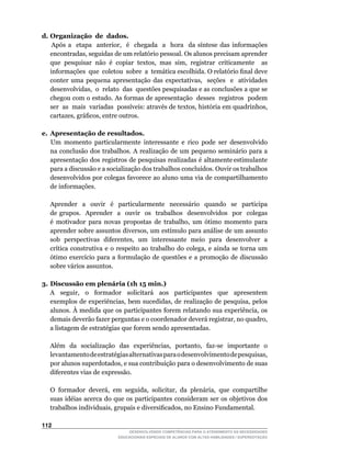 d. Organização de dados.
	 	 	 	 Após	 a	 	 etapa	 	 anterior,	 	 é	 	 chegada	 	 a	 	 hora	 	 da	 síntese	 das	 informações	
                                                                                                   	
       encontradas,	seguidas	de	um	relatório	pessoal.	Os	alunos	precisam	aprender	
       que	 pesquisar	 não	 é	 copiar	 textos,	 mas	 sim,	 registrar	 criticamente	 	 as	          	
       informações		que		coletou		sobre		a		temática	escolhida.	O	relatório	final	deve	
       conter	 uma	 pequena	 apresentação	 das	 expectativas,	 	 seções	 	 e	 	 atividades	        	
       desenvolvidas,		o		relato		das		questões	pesquisadas	e	as	conclusões	a	que	se	
       chegou com o estudo. As formas de apresentação desses registros podem
       ser		as		mais		variadas		possíveis:	através	de	textos,	história	em	quadrinhos,	
       cartazes,	gráficos,	entre	outros.

e. Apresentação de resultados.
   Um momento particularmente interessante e rico pode ser desenvolvido
   na conclusão dos trabalhos. A realização de um pequeno seminário para a
   apresentação dos registros de pesquisas realizadas é altamente estimulante
   para	a	discussão	e	a	socialização	dos	trabalhos	concluídos.	Ouvir	os	trabalhos	
   desenvolvidos por colegas favorece ao aluno uma via de compartilhamento
   de informações.

    Aprender a ouvir é particularmente necessário quando se participa
    de grupos. Aprender a ouvir os trabalhos desenvolvidos por colegas
    é	 motivador	 para	 novas	 propostas	 de	 trabalho,	 um	 ótimo	 momento	 para	
    aprender	sobre	assuntos	diversos,	um	estímulo	para	análise	de	um	assunto	
    sob		perspectivas		diferentes,		um		interessante		meio		para		desenvolver		a	
    crítica	 construtiva	 e	 o	 respeito	 ao	 trabalho	 do	 colega,	 e	 ainda	 se	 torna	 um	
    ótimo	 exercício	 para	 a	 formulação	 de	 questões	 e	 a	 promoção	 de	 discussão	
    sobre vários assuntos.

3. Discussão em plenária (1h 15 min.)
	 A	 	 seguir,	 	 o	 	 formador	 	 solicitará	 	 aos	 	 participantes	 	 que	 	 apresentem	
   exemplos	de	experiências,	bem	sucedidas,	de	realização	de	pesquisa,	pelos	
   alunos.	À	medida	que	os	participantes	forem	relatando	sua	experiência,	os	
   demais	deverão	fazer	perguntas	e	o	coordenador	deverá	registrar,	no	quadro,	
   a listagem de estratégias que forem sendo apresentadas.

	   Além	 da	 socialização	 das	 experiências,	 portanto,	 faz-se	 importante	 o	
    levantamento	de	estratégias	alternativas	para	o	desenvolvimento	de	pesquisas,	
    por	alunos	superdotados,	e	sua	contribuição	para	o	desenvolvimento	de	suas	
    diferentes vias de expressão.

	   O	 formador	 deverá,	 em	 seguida,	 solicitar,	 da	 plenária,	 que	 compartilhe	
    suas idéias acerca do que os participantes consideram ser os objetivos dos
    trabalhos	individuais,	grupais	e	diversificados,	no	Ensino	Fundamental.

112
                                     DESENVOLVENDO COMPETÊNCIAS PARA O ATENDIMENTO ÀS NECESSIDADES
                                 EDUCACIONAIS ESPECIAIS DE ALUNOS COM ALTAS HABILIDADES / SUPERDOTAÇÃO
 