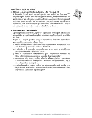 SEQÜÊNCIA DE ATIVIDADES
1. Filme: Mentes que brilham. (Com Jodie Foster, 2 h)
	 O	 formador	 deverá	 reunir	 os	 participantes	 para	 assistir	 ao	 filme,	 em	 VT,	
   disponível	para	locação.	Para	melhor	aproveitamento,	deverá	recomendar		aos	      	
   participantes		que		atentem	especialmente	para	alguns	aspectos	do	material,	
   anotando	o	que	entender	ser	interessante:	características	da	aprendizagem	
   dos	alunos,	bem	como	situações	que	envolvem	o	ambiente	familiar	e	escolar	
   do	protagonista,	nos	vários	contextos	abordados	no	filme.

2. Discussão em Plenária (1 h)
	 Após	a	apresentação	do	filme,	o	grupo	se	organiza	em	círculo	para	a	discussão	e	
   comentários	a	respeito	dos	fatos	observados	e	registrados,	durante	a	exibição	
   do	filme.
	 Sugere-se,	 a	 seguir,	 questões	 que	 podem	 servir	 de	 elementos	 norteadores	
   para	a	análise	e	discussão	sobre	o	filme.
   1. Qual é o entendimento que a mãe do protagonista tem a respeito de suas
       características	particulares	no	início	do	filme?
   2. Quais são as divergências observadas pelo grupo entre as aptidões do
       protagonista e suas condutas na escola?
   3. Qual é o conceito ou entendimento que a especialista apresenta no
       filme sobre os comportamentos e condutas do protagonista?
   4.	 O	 grupo	 acredita	 que	 a	 conduta	 adotada	 pela	 especialista	 corresponde	
       à	 real	 necessidade	 do	 protagonista?	 Justifique	 seu	 pensamento,	 seja	 a	
       resposta	positiva,	ou	negativa.
   5.	 Quais	 alternativas	 viáveis	 podem	 ser	 implementadas	 pela	 escola,	 pelo	
       especialista	e	pela	família,	no	atendimento	às	necessidades	educacionais	
       especiais de alunos com superdotação?




116
                                DESENVOLVENDO COMPETÊNCIAS PARA O ATENDIMENTO ÀS NECESSIDADES
                            EDUCACIONAIS ESPECIAIS DE ALUNOS COM ALTAS HABILIDADES / SUPERDOTAÇÃO
 