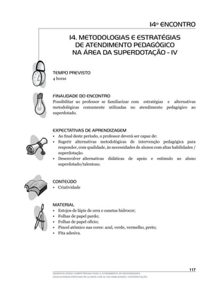 14º ENCONTRO
            14. METODOLOGIAS E ESTRATÉGIAS
              DE ATENDIMENTO PEDAGÓGICO
             NA ÁREA DA SUPERDOTAÇÃO - IV

TEMPO PREVISTO
4 horas



FINALIDADE DO ENCONTRO
Possibilitar ao professor se familiarizar com estratégias e alternativas
metodológicas comumente utilizadas no atendimento pedagógico ao
superdotado.



EXPECTATIVAS DE APRENDIZAGEM
•	 Ao	final	deste	período,	o	professor	deverá	ser	capaz	de:
• Sugerir alternativas metodológicas de intervenção pedagógica para
   responder,	com	qualidade,	às	necessidades	de	alunos	com	altas	habilidades	/	
   superdotação.
•	 Desenvolver	 alternativas	 	 didáticas	 	 de	 	 apoio	 	 e	 	 estímulo	 	 ao	 	 aluno	
   superdotado/talentoso.



CONTEÚDO
• Criatividade



MATERIAL
•    Estojos de lápis de cera e canetas hidrocor;
•    Folhas de papel pardo;
•	   Folhas	de	papel	ofício;
•	   Pincel	atômico	nas	cores:	azul,	verde,	vermelho,	preto;
•    Fita adesiva.




                                                                                    11
DESENVOLVENDO COMPETÊNCIAS PARA O ATENDIMENTO ÀS NECESSIDADES
EDUCACIONAIS ESPECIAIS DE ALUNOS COM ALTAS HABILIDADES / SUPERDOTAÇÃO
 