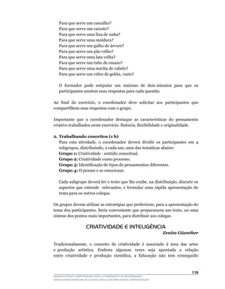 Para que serve um cascalho?
    Para que serve um caixote?
    Para que serve uma lixa de unha?
    Para que serve uma moldura?
    Para que serve um galho de árvore?
    Para que serve um pão velho?
    Para que serve uma lata velha?
    Para que serve um tubo de ensaio?
    Para que serve uma mecha de cabelo?
	   Para	que	serve	um	vidro	de	geléia,	vazio?

	   O		formador		pode		estipular		um		máximo		de		dois	minutos		para		que		os	
    participantes anotem suas respostas para cada questão.

Ao		final		do		exercício,		o		coordenador		deve		solicitar		aos		participantes		que	
compartilhem suas respostas com o grupo.

Importante	 que	 o	 coordenador	 destaque	 as	 características	 do	 pensamento	
criativo	trabalhados	neste	exercício:	fluência,	flexibilidade	e	originalidade.

2. Trabalhando conceitos (1 h)
	 Para	 esta	 atividade,	 o	 coordenador	 deverá	 dividir	 os	 participantes	 em	 4	
   subgrupos,	distribuindo,	a	cada	um,	uma	das	temáticas	abaixo:
   Grupo 1: Criatividade : sentido conceitual.
   Grupo 2: Criatividade como processo.
   Grupo 3:	Identificação	de	tipos	de	pensamentos	diferentes.
   Grupo 4:	O	pensar	e	se	emocionar.

	   Cada	subgrupo	deverá	ler	o	texto	que	lhe	coube,	na	distribuição,	discutir	os	
    aspectos	 que	 entende	 	 relevantes,	 e	 formular	 uma	 rápida	 apresentação	 do	
    tema para os outros colegas.

Os	grupos	devem	utilizar	as	estratégias	que	preferirem,	para	a	apresentação	do	
tema	dos	participantes.	Seria	conveniente	que	preparassem	um	texto,	ou	uma	
síntese	dos	pontos	mais	importantes,	para	distribuir	aos	colegas.

                       CRIATIVIDADE E INTELIGÊNCIA
                                                                        Zenita Güenther

Tradicionalmente,		o		conceito		de		criatividade		é		associado		à		área		das		artes	       	
e	 produção	 	 artística.	 	 Embora	 	 algumas	 	 vezes	 	 seja	 	 apontada	 	 a	 	 relação	
                                                                                           	
entre	 criatividade	 e	 produção	 científica,	 a	 Educação	 não	 tem	 conseguido	



                                                                                       11
DESENVOLVENDO COMPETÊNCIAS PARA O ATENDIMENTO ÀS NECESSIDADES
EDUCACIONAIS ESPECIAIS DE ALUNOS COM ALTAS HABILIDADES / SUPERDOTAÇÃO
 