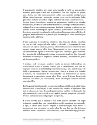 O	 pensamento	 intuitivo,	 por	 outro	 lado,	 trabalha	 a	 partir	 de	 uma	 postura	
subjetiva para captar o que está acontecendo. Por isso implica em pensar
com		dados,		mas		não		necessariamente		sobre		eles,		gerando		configurações,	
idéias,	conhecimentos	e	 construções	 mentais	 novas,	não	derivados	 dos	dados	
presentes,	embora,	em	sentido	amplo,	tenham	a	ver	com	o	assunto	estudado.
Jerome	 Bruner	 investigou	 a	 questão	 do	 pensamento	 intuitivo	 nas	 ciências	
matemáticas,	mostrando	a	dificuldade	de	aceitação	desse	tipo	de	trabalho	mental,	
embora	ele	seja	marcante	nas	áreas		mais		férteis		de		pesquisa,	precisamente	nas	
ciências	exatas.	Somente	para		alguns		cientistas,	considerados		autoridades	na	
área,	é	que	se	permite	exercitar	a	intuição	e	embrenhar	por	avenidas	subjetivas	de	
pesquisa.	São	também	essas	as	pessoas	que,	de	modo	geral,	fazem	contribuições	
mais relevantes à Ciência.

O	 que	 caracteriza	 o	 pensamento	 intuitivo	 é	 uma	 sensação	 íntima,	 	 subjetiva,	
de		que		se		está		compreendendo		melhor		a		situação,		a		impressão		de		estar	
captando	um	tipo	de	saber	que,	embora	relacionado	aos	dados	disponíveis	para	         	
estudo,		parece		alcançar		além		deles.		No	momento		em		que		a		pessoa		é	capaz	
de	compreender	e	expressar	de	maneira	lógica	essa	“sensação”,	passa	a	analisá-
la,	e	a	partir	daí,	trabalha	em	termos	de	pensamento	analítico.	Mas	é	naquele	        	
momento		de		sensação		e		impressão		interna,		subjetiva,		não	descritível,	que	o	
ato de criar acontece.

A	 intuição	 	 pode	 	 proceder,	 	 acontecer	 	 junto	 	 ou	 	 mesmo	 	 independente	 	 do	
conhecimento sobre o assunto. Pensar que o conhecimento tem que ser
esgotado	antes	que	a	criatividade	possa	ser	acionada,	é	uma	atitude	que	pode	
inibir o pensamento criativo e transformar crianças e jovens bem dotados
e	curiosos,		em	“absorventes	de		conhecimento”		ou		analisadores		de		dados,	
incapazes	 de	 se	 permitirem	 pensar	 além	 deles,	 cheios	 de	 temor	 do	 novo,	 do	
medo	 de	 “não	 saber”,	 de	 “não	 acertar”,	 de	 se	 arriscar	 por	 caminhos	 mentais	
desconhecidos.

Porém,		pensar		intuitivamente,		processo		mental		que		está		à		base		da	criatividade,	
                                                                                       	
inventividade		e		imaginação,		é		uma		maneira		tão		profícua		e	legítima	de	lidar	
com	as	situações	da	vida	e	do	mundo	quanto	pensar	analítica	e	criticamente.	Em	
algumas	situações	esse	modo	de	pensar	poderá	ser	mais	apropriado	e	mais	útil,	
levando	a	idéias	novas	e	configurações	inesperadas.

É nesse aspecto que a educação para bem dotados encontra um lugar
realmente	 especial.	 Por	 suas	 características,	 modo	 próprio	 de	 ser,	 responder	
e	 	 agir,	 	 o	 	 aluno	 	 bem	 	 dotado	 	 adquire	 	 a	 	 instrumentação	 	 mais	 	 rápida	 	 e	
prontamente	 que	 os	 outros,	 portanto	 sobra-lhe	 uma	 boa	 parcela	 do	 tempo	
escolar,	e	tende	a	simplificar	a	instrumentação,	o	que	abre	maior	espaço	de	ação.	



                                                                                              121
DESENVOLVENDO COMPETÊNCIAS PARA O ATENDIMENTO ÀS NECESSIDADES
EDUCACIONAIS ESPECIAIS DE ALUNOS COM ALTAS HABILIDADES / SUPERDOTAÇÃO
 