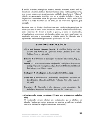 É	 a	 volta	 ao	 eterno	 princípio	 de	 basear	 o	 trabalho	 educativo	 na	 vida	 real,	 no	
mundo	 do	 educando,	 definido	 da	 maneira	 mais	 ampla	 e	 abrangente	 possível,	
sem	perder,	no	processo,	a	sua	âncora	de	realidade.	A	ausência	de	“vida	real”	
dificulta		o		pensamento		intuitivo,		pois		se		a		intuição		trabalha		à		base		de	
impressões		e		sensações,		mais		do		que		com		símbolos		e		dados,		seria		difícil	
acioná-la		a		partir		da		leitura		de		um		texto,		ou		de		ouvir		uma		exposição,		por	
exemplo.

Para	 nós	 esse	 é	 o	 desafio:	 visualizar	 uma	 nova	 configuração	 pedagógica,	 de	
modo	 que	 essas	 e	 outras	 idéias	 entrem	 no	 contexto	 do	 trabalho	 educacional,	
como		maneiras		de		liberar		a		mente,		a		pessoa,		a		alma,		os		sentimentos,	      	
a	imaginação,	a	percepção,	a	inteligência...	enfim,	todo	o	ser,	para	buscar,	em	
totalidade		integrada		e		harmoniosa,		o		objetivo		maior		da		Educação,		que		é	
aprimorar o ser humano e aperfeiçoar a qualidade da sua vida.


                        REFERÊNCIAS BIBLIOGRÁFICAS

   Allyn and Bacon, Boston Getzels, J. Problem finding and the
       Nature and Nurture of Giftedness.		Gifted		Children,		New		York:	
       Trillium	Press,	p.	1-20,	1982.

   Bruner, J. O Processo da Educação.	 São	 Paulo:	 Ed.Nacional,	 Cap.	 5,	
      1968.
   Combs, A. Um novo conceito de inteligência: Inteligência do ponto de
      vista perceptual. Tradução de artigo.	Journal	of	Abnormal	and	Social	
      Psychology,	41,	p.	662-673,	1952.

   Gallagher, J. e Gallagher, S.	Teaching	the	Gifted	Child.	1994.

   Guenther, Z. Inventividade, Criatividade, Inteligência e Educação de
      Bem Dotados.	Educação	em	Debate.	Fortaleza:	Ano	9,	No.	12,	p.	59-
      68,	1986.

   Guenther, Z. Educando o Ser Humano - uma abordagem da
      Psicologia Humanista.	Campinas:	Mercado	das	Letras,	1997.


3. Continuando nossa conversa...Técnica do pensamento criador
   (1h)
   O		coordenador		deverá		solicitar		aos		participantes		que		se		alinhem		em	
   círculos	 (podem	 reorganizar	 as	 mesas,	 ou	 somente	 as	 cadeiras;	 ou	 ainda,	
   sentar-se	no	chão,	ou	no	pátio	embaixo	de	uma	árvore).




                                                                                       123
DESENVOLVENDO COMPETÊNCIAS PARA O ATENDIMENTO ÀS NECESSIDADES
EDUCACIONAIS ESPECIAIS DE ALUNOS COM ALTAS HABILIDADES / SUPERDOTAÇÃO
 
