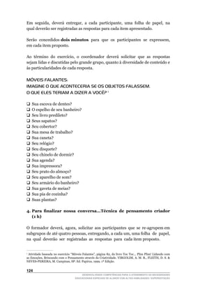 Em		seguida,		deverá		entregar,		a		cada		participante,		uma		folha		de		papel,		na	
qual deverão ser registradas as respostas para cada item apresentado.

Serão concedidos dois minutos		para		que		os		participantes		se		expressem,	
em cada item proposto.

Ao		término		do		exercício,		o		coordenador		deverá		solicitar		que		as		respostas	
sejam	lidas	e	discutidas	pelo	grande	grupo,	quanto	à	diversidade	de	conteúdo	e	
às particularidades de cada resposta.

MÓVEIS FALANTES:
IMAGINE O QUE ACONTECERIA SE OS OBJETOS FALASSEM.
O QUE ELES TERIAM A DIZER A VOCÊ? 1

q	 escova de dentes?
 Sua
 O	espelho	de	seu	banheiro?
q	
q	 livro predileto?
 Seu
 Seus sapatos?
q	
q	 cobertor?
 Seu
q	 mesa de trabalho?
 Sua
q	 caneta?
 Sua
q	 relógio?
 Seu
q	 disquete?
 Seu
q	 chinelo de dormir?
 Seu
q	 agenda?
 Sua
q	 impressora?
 Sua
q	 prato do almoço?
 Seu
q	 aparelho de som?
 Seu
q	 armário do banheiro?
 Seu
q	 gaveta de meias?
 Sua
q	 pia de cozinha?
 Sua
 Suas plantas?
q	

4. Para finalizar nossa conversa...Técnica de pensamento criador
   (1 h)

O		formador		deverá,		agora,		solicitar		aos		participantes		que		se		re-agrupem	em	
subgrupos	de	até	quatro	pessoas,	entregando,	a	cada	um,	uma	folha		de		papel,	     	
na qual deverão ser registradas as respostas para cada item proposto.


1
 	Atividade	baseada	no	exercício	“Móveis	Falantes”,	página	82,	do	livro	Toc	Toc...	Plim	Plim!	Lidando	com	
as	Emoções,	Brincando	com	o	Pensamento	através	da	Criatividade.	VIRGOLIM,	A.	M.	R.,	FLEITH,	D.	S.		
NEVES-PEREIRA,	M.	Campinas,	SP:	Ed.	Papirus,	1999.	1ª	Edição.


124
                                       DESENVOLVENDO COMPETÊNCIAS PARA O ATENDIMENTO ÀS NECESSIDADES
                                   EDUCACIONAIS ESPECIAIS DE ALUNOS COM ALTAS HABILIDADES / SUPERDOTAÇÃO
 