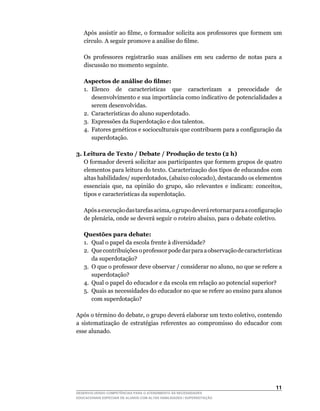Após	assistir	ao	filme,	o	formador	solicita	aos	professores	que	formem	um	
    círculo.	A	seguir	promove	a	análise	do	filme.

	   Os	 professores	 registrarão	 suas	 análises	 em	 seu	 caderno	 de	 notas	 para	 a	
    discussão no momento seguinte.

    Aspectos de análise do filme:
    1.	 Elenco	 de	 características	 que	 caracterizam	 a	 precocidade	 de	
        desenvolvimento e sua importância como indicativo de potencialidades a
        serem desenvolvidas.
    2.	 Características	do	aluno	superdotado.
    3. Expressões da Superdotação e dos talentos.
    4. Fatores genéticos e socioculturais que contribuem para a configuração da
        superdotação.

3. Leitura de Texto / Debate / Produção de texto (2 h)
	 O	formador	deverá	solicitar	aos	participantes	que	formem	grupos	de	quatro	
   elementos para leitura do texto. Caracterização dos tipos de educandos com
   altas	habilidades/	superdotados,	(abaixo	colocado),	destacando	os	elementos	
   essenciais	 que,	 na	 opinião	 do	 grupo,	 são	 relevantes	 e	 indicam:	 conceitos,	
   tipos	e	características	da	superdotação.

	   Após	a	execução	das	tarefas	acima,	o	grupo	deverá	retornar	para	a	configuração	
    de	plenária,	onde	se	deverá	seguir	o	roteiro	abaixo,	para	o	debate	coletivo.

    Questões para debate:
    1. Qual o papel da escola frente à diversidade?
    2.	 Que	contribuições	o	professor	pode	dar	para	a	observação	de	características	
        da superdotação?
    3.	 O	que	o	professor	deve	observar	/	considerar	no	aluno,	no	que	se	refere	a	
        superdotação?
    4. Qual o papel do educador e da escola em relação ao potencial superior?
    5.	 Quais	as	necessidades	do	educador	no	que	se	refere	ao	ensino	para	alunos	
        com superdotação?

Após	o	término	do	debate,	o	grupo	deverá	elaborar	um	texto	coletivo,	contendo	
a sistematização de estratégias referentes ao compromisso do educador com
esse alunado.




                                                                                   11
DESENVOLVENDO COMPETÊNCIAS PARA O ATENDIMENTO ÀS NECESSIDADES
EDUCACIONAIS ESPECIAIS DE ALUNOS COM ALTAS HABILIDADES / SUPERDOTAÇÃO
 
