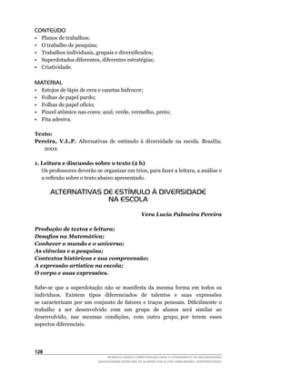 CONTEÚDO
•    Planos de trabalhos;
•	   O	trabalho	de	pesquisa;
•	   Trabalhos	individuais,	grupais	e	diversificados;
•	   Superdotados	diferentes,	diferentes	estratégias;
•    Criatividade.

MATERIAL
•    Estojos de lápis de cera e canetas hidrocor;
•    Folhas de papel pardo;
•	   Folhas	de	papel	ofício;
•	   Pincel	atômico	nas	cores:	azul,	verde,	vermelho,	preto;
•    Fita adesiva.

Texto:
Pereira, V.L.P. Alternativas	 de	 estímulo	 à	 diversidade	 na	 escola.	 Brasília:	
   2002.

1. Leitura e discussão sobre o texto (2 h)
	 Os	professores	deverão	se	organizar	em	trios,	para	fazer	a	leitura,	a	análise	e	
   a	reflexão	sobre	o	texto	abaixo	apresentado.

        ALTERNATIVAS DE ESTÍMULO À DIVERSIDADE
                      NA ESCOLA

                                                       Vera Lucia Palmeira Pereira

Produção de textos e leitura;
Desafios na Matemática;
Conhecer o mundo e o universo;
As ciências e a pesquisa;
Contextos históricos e sua compreensão;
A expressão artística na escola;
O corpo e suas expressões.

Sabe-se	 que	 a	 superdotação	 não	 se	 manifesta	 da	 mesma	 forma	 em	 todos	 os	
indivíduos.	 	 Existem	 	 tipos	 	 diferenciados	 	 de	 	 talentos	 	 e	 	 suas	 	 expressões	
                                                                                             	
se	 caracterizam	 por	 um	 conjunto	 de	 fatores	 e	 traços	 pessoais.	 Dificilmente	 o	
trabalho a ser desenvolvido com um grupo de alunos será similar ao
desenvolvido,		nas		mesmas		condições,		com		outro		grupo,	por		terem		esses	
aspectos diferenciais.




12
                                   DESENVOLVENDO COMPETÊNCIAS PARA O ATENDIMENTO ÀS NECESSIDADES
                               EDUCACIONAIS ESPECIAIS DE ALUNOS COM ALTAS HABILIDADES / SUPERDOTAÇÃO
 