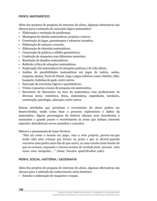 PERFIL MATEMÁTICO

Além	dos	projetos	de	pesquisa	de	interesse	do	aluno,	algumas	alternativas	são	
eficazes	para	o	estímulo	do	raciocínio	lógico-matemático:
• Elaboração e resolução de problemas;
•	 Montagem	de	tabelas	matemáticas,	projetos	e	outros;
•	 Construção	de	jogos,	passatempos	e	números	cruzados;
• Elaboração de cartazes e murais;
• Elaboração de charadas matemáticas;
•	 Construção	de	gráficos	e	sólidos	geométricos;
• Confecção de maquetes com diferentes materiais;
•	 Resolução	de	desafios	matemáticos;
•	 Reflexão	crítica	de	situações	matemáticas;
• Exploração (da matemática) de situações práticas e de vida diária;
•	 Análise	 	 de	 	 possibilidades	 	 matemáticas	 	 em	 	 jogos	 	 de	 	 xadrez,	 	 senha,	
   tangram,	damas,	Torre	de	Hanói,	Lego	e	jogos	coletivos	como:	futebol,	vôlei,	
   basquete,	bolinhas	de	gude,	entre	outros.
•	 Execução	de	exercícios	lógicos	e	quantitativos;
• Visitas e passeios a locais de pesquisa em matemática;
•	 Encontros		de		discussões		na		área		da		matemática		com		profissionais		de	
   diversas	 	 áreas:	 	 estatística,	 	 física,	 	 matemática,	 	 engenharia,	 	 mecânica,	
   construção,	psicologia,	educação,	entre	outros.

Outras	 	 atividades	 	 que	 	 permitam	 	 o	 	 crescimento	 	 do	 	 aluno	 	 podem	 	 ser	
desenvolvidas,	 	 tendo	 	 como	 	 base	 	 o	 	 processo	 	 exploratório	 	 e	 	 lúdico	 	 da	
matemática. Alguns personagens da história aliaram suas descobertas a
momentos e grande prazer e envolvimento às áreas que tinham interesse
especial e descobriram novos caminhos e conceitos.

Observe	o	pensamento	de	Isaac	Newton:
  “Não sei como o mundo me julga, mas a mim próprio, parece-me que
  tenho sido uma criança que brinca na praia e que se diverte quando
  encontra uma pedra mais lisa do que outra, ou uma concha mais bonita do
  que as comuns, enquanto o imenso oceano de verdade jazia perante mim
  como uma incógnita.... “ (Isaac Newton apud Strother 1981).

PERFIL SOCIAL: HISTÓRIA / GEOGRAFIA

Além	dos	projetos	de	pesquisa	de	interesse	do	aluno,	algumas	alternativas	são	
eficazes	para	o	estímulo	do	conhecimento	sócio-histórico:
• Estudos e elaboração de maquetes e mapas;



130
                                   DESENVOLVENDO COMPETÊNCIAS PARA O ATENDIMENTO ÀS NECESSIDADES
                               EDUCACIONAIS ESPECIAIS DE ALUNOS COM ALTAS HABILIDADES / SUPERDOTAÇÃO
 