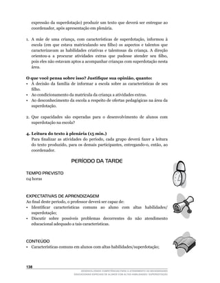 expressão da superdotação) produzir um texto que deverá ser entregue ao
   coordenador,	após	apresentação	em	plenária.

1.	 A	 mãe	 de	 uma	 criança,	 com	 características	 de	 superdotação,	 informou	 à	
    escola	 (em	 que	 estava	 matriculando	 seu	 filho)	 os	 aspectos	 e	 talentos	 que	
    caracterizavam as habilidades criativas e talentosas da criança. A direção
    orientou-a		a		procurar		atividades		extras		que		pudesse		atender		seu		filho,	
    pois eles não estavam aptos a acompanhar crianças com superdotação nesta
    área.

O que você pensa sobre isso? Justifique sua opinião, quanto:
•	 À	 decisão	 da	 família	 de	 informar	 a	 escola	 sobre	 as	 características	 de	 seu	
   filho.
•	 Ao	condicionamento	da	matrícula	da	criança	a	atividades	extras.
• Ao desconhecimento da escola a respeito de ofertas pedagógicas na área da
   superdotação.

2. Que capacidades são esperadas para o desenvolvimento de alunos com
   superdotação na escola?

4. Leitura do texto à plenária (15 min.)
	 Para	 finalizar	 as	 atividades	 do	 período,	 cada	 grupo	 deverá	 fazer	 a	 leitura	
   do	 texto	 produzido,	 para	 os	 demais	 participantes,	 entregando-o,	 então,	 ao	
   coordenador.

                            PERÍODO DA TARDE

TEMPO PREVISTO
04	horas



EXPECTATIVAS DE APRENDIZAGEM
Ao	final	deste	período,	o	professor	deverá	ser	capaz	de:
•	 Identificar	 características	 comuns	 ao	 aluno	 com	 altas	 habilidades/
   superdotação;
•	 Discutir	 	 sobre	 	 possíveis	 	 problemas	 	 decorrentes	 	 do	 	 não	 	 atendimento	
   educacional	adequado	a	tais	características.



CONTEÚDO
•	 Características	comuns	em	alunos	com	altas	habilidades/superdotação;



13
                                  DESENVOLVENDO COMPETÊNCIAS PARA O ATENDIMENTO ÀS NECESSIDADES
                              EDUCACIONAIS ESPECIAIS DE ALUNOS COM ALTAS HABILIDADES / SUPERDOTAÇÃO
 