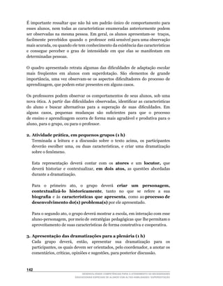 É	 importante	 ressaltar	 que	 não	 há	 um	 padrão	 único	 de	 comportamento	 para	
esses	 alunos,	 nem	 todas	 as	 características	 enumeradas	 anteriormente	 podem	
ser	observadas	na	mesma	pessoa.	Em	geral,	os	alunos	apresentam-se		traços,	       	
facilmente		percebidos		quando		o		professor		está	sensível	para	uma	observação	
mais	acurada,	ou	quando	ele	tem	conhecimento	da	existência	das	características	
e consegue perceber o grau de intensidade em que elas se manifestam em
determinadas pessoas.

O	 quadro	 apresentado	 retrata	 algumas	 das	 dificuldades	 de	 adaptação	 escolar	
mais freqüentes em alunos com superdotação. São elementos de grande
importância,	 uma	 vez	 observam-se	 os	 aspectos	 dificultadores	 do	 processo	 de	
aprendizagem,	que	podem	estar	presentes	em	alguns	casos.

Os	 professores	 podem	 observar	 os	 comportamentos	 de	 seus	 alunos,	 sob	 uma	
nova	 ótica.	 A	 partir	 das	 dificuldades	 observadas,	 identificar	 as	 características	
do		aluno		e		buscar		alternativas		para		a		superação		de		suas		dificuldades.		Em	
alguns	 	 casos,	 	 pequenas	 	 mudanças	 	 são	 	 suficientes	 	 para	 	 que	 	 o	 	 processo	
                                                                                              	
de ensino e aprendizagem ocorra de forma mais agradável e produtiva para o
aluno,	para	o	grupo,	ou	para	o	professor.

2. Atividade prática, em pequenos grupos (1 h)
	 Terminada	 a	 leitura	 e	 a	 discussão	 sobre	 o	 texto	 acima,	 os	 participantes	
   deverão	 escolher	 uma,	 ou	 duas	 características,	 e	 criar	 uma	 dramatização		
   sobre	o	fenômeno.

    Esta representação deverá contar com os atores e um locutor, que
    deverá	 historiar	 e	 contextualizar,	 em dois atos, as questões abordadas
    durante a dramatização.

	   Para	 	 o	 	 primeiro	 	 ato,	 	 o	 	 grupo	 	 deverá	 	 criar um personagem,
    contextualizá-lo historicamente,	 	 tanto	 	 no	 	 que	 	 se	 	 refere	 	 a	 	 sua
    biografia e às características que apresenta,		como		ao	processo de
    desenvolvimento do(s) problema(s) por ele apresentado.

	   Para	o	segundo	ato,	o	grupo	deverá	mostrar	a	escola,	em	interação	com	esse	  	
    aluno-personagem,		por	meio	de		estratégias		pedagógicas		que		lhe	permitam	o	
    aproveitamento	de	suas	características	de	forma	construtiva	e	cooperativa.

3. Apresentação das dramatizações para a plenária (1 h)
	 Cada	 	 grupo	 	 deverá,	 	 então,	 	 apresentar	 	 sua	 	 dramatização	 	 para	 	 os	
   participantes,	os	quais	devem	ser	orientados,	pelo	coordenador,	a	anotar	os	
   comentários,	críticas,	opiniões	e	sugestões,	para	posterior	discussão.



142
                                   DESENVOLVENDO COMPETÊNCIAS PARA O ATENDIMENTO ÀS NECESSIDADES
                               EDUCACIONAIS ESPECIAIS DE ALUNOS COM ALTAS HABILIDADES / SUPERDOTAÇÃO
 