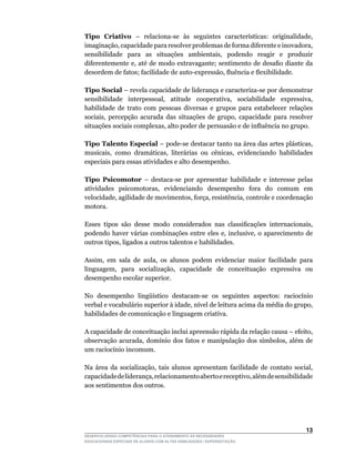 Tipo Criativo –	 relaciona-se	 às	 seguintes	 características:	 originalidade,	
imaginação,	capacidade	para	resolver	problemas	de	forma	diferente	e	inovadora,	
sensibilidade	 para	 as	 situações	 ambientais,	 podendo	 reagir	 e	 produzir	
diferentemente	e,	até	de	modo	extravagante;	sentimento	de	desafio	diante	da	
desordem	de	fatos;	facilidade	de	auto-expressão,	fluência	e	flexibilidade.

Tipo Social –	revela	capacidade	de	liderança	e	caracteriza-se	por	demonstrar	
sensibilidade	 interpessoal,	 atitude	 cooperativa,	 sociabilidade	 expressiva,	
habilidade de trato com pessoas diversas e grupos para estabelecer relações
sociais,	 percepção	 acurada	 das	 situações	 de	 grupo,	 capacidade	 para	 resolver	
situações	sociais	complexas,	alto	poder	de	persuasão	e	de	influência	no	grupo.

Tipo Talento Especial	–	pode-se	destacar	tanto	na	área	das	artes	plásticas,	
musicais,	 como	 dramáticas,	 literárias	 ou	 cênicas,	 evidenciando	 habilidades	
especiais para essas atividades e alto desempenho.

Tipo Psicomotor –	 destaca-se	 por	 apresentar	 habilidade	 e	 interesse	 pelas	
atividades	 psicomotoras,	 evidenciando	 desempenho	 fora	 do	 comum	 em	
velocidade,	agilidade	de	movimentos,	força,	resistência,	controle	e	coordenação	
motora.

Esses	 tipos	 são	 desse	 modo	 considerados	 nas	 classificações	 internacionais,	
podendo	 haver	 várias	 combinações	 entre	 eles	 e,	 inclusive,	 o	 aparecimento	 de	
outros	tipos,	ligados	a	outros	talentos	e	habilidades.

Assim,	 em	 sala	 de	 aula,	 os	 alunos	 podem	 evidenciar	 maior	 facilidade	 para	
linguagem,	 para	 socialização,	 capacidade	 de	 conceituação	 expressiva	 ou	
desempenho escolar superior.

No	 desempenho	 lingüístico	 destacam-se	 os	 seguintes	 aspectos:	 raciocínio	
verbal	e	vocabulário	superior	à	idade,	nível	de	leitura	acima	da	média	do	grupo,	
habilidades de comunicação e linguagem criativa.

A	capacidade	de	conceituação	inclui	apreensão	rápida	da	relação	causa	–	efeito,	
observação	 acurada,	 domínio	 dos	 fatos	 e	 manipulação	 dos	 símbolos,	 além	 de	
um	raciocínio	incomum.

Na	 área	 da	 socialização,	 tais	 alunos	 apresentam	 facilidade	 de	 contato	 social,	
capacidade	de	liderança,	relacionamento	aberto	e	receptivo,	além	de	sensibilidade	
aos sentimentos dos outros.




                                                                                    13
DESENVOLVENDO COMPETÊNCIAS PARA O ATENDIMENTO ÀS NECESSIDADES
EDUCACIONAIS ESPECIAIS DE ALUNOS COM ALTAS HABILIDADES / SUPERDOTAÇÃO
 