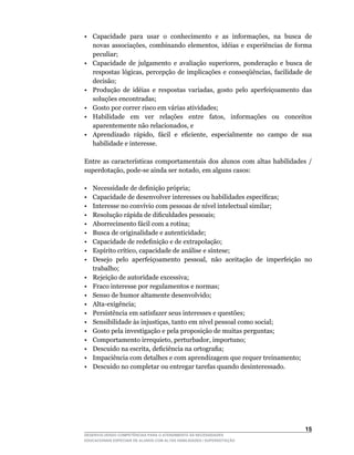 •	 Capacidade	 para	 usar	 o	 conhecimento	 e	 as	 informações,	 na	 busca	 de	
   novas	 associações,	 combinando	 elementos,	 idéias	 e	 experiências	 de	 forma	
   peculiar;
•	 Capacidade	 de	 julgamento	 e	 avaliação	 superiores,	 ponderação	 e	 busca	 de	
   respostas	 lógicas,	 percepção	 de	 implicações	 e	 conseqüências,	 facilidade	 de	
   decisão;
•	 Produção	 de	 idéias	 e	 respostas	 variadas,	 gosto	 pelo	 aperfeiçoamento	 das	
   soluções encontradas;
• Gosto por correr risco em várias atividades;
•	 Habilidade	 em	 ver	 relações	 entre	 fatos,	 informações	 ou	 conceitos	
   aparentemente	não	relacionados,	e
•	 Aprendizado	 rápido,	 fácil	 e	 eficiente,	 especialmente	 no	 campo	 de	 sua	
   habilidade e interesse.

Entre	 as	 características	 comportamentais	 dos	 alunos	 com	 altas	 habilidades	 /	
superdotação,	pode-se	ainda	ser	notado,	em	alguns	casos:

•	   Necessidade	de	definição	própria;
•	   Capacidade	de	desenvolver	interesses	ou	habilidades	específicas;
•	   Interesse	no	convívio	com	pessoas	de	nível	intelectual	similar;
•	   Resolução	rápida	de	dificuldades	pessoais;
•    Aborrecimento fácil com a rotina;
•    Busca de originalidade e autenticidade;
•	   Capacidade	de	redefinição	e	de	extrapolação;
•	   Espírito	crítico,	capacidade	de	análise	e	síntese;
•	   Desejo	 pelo	 aperfeiçoamento	 pessoal,	 não	 aceitação	 de	 imperfeição	 no	
     trabalho;
•    Rejeição de autoridade excessiva;
•    Fraco interesse por regulamentos e normas;
•    Senso de humor altamente desenvolvido;
•	   Alta-exigência;
•    Persistência em satisfazer seus interesses e questões;
•	   Sensibilidade	às	injustiças,	tanto	em	nível	pessoal	como	social;
•    Gosto pela investigação e pela proposição de muitas perguntas;
•	   Comportamento	irrequieto,	perturbador,	importuno;
•	   Descuido	na	escrita,	deficiência	na	ortografia;
•    Impaciência com detalhes e com aprendizagem que requer treinamento;
•    Descuido no completar ou entregar tarefas quando desinteressado.




                                                                                  15
DESENVOLVENDO COMPETÊNCIAS PARA O ATENDIMENTO ÀS NECESSIDADES
EDUCACIONAIS ESPECIAIS DE ALUNOS COM ALTAS HABILIDADES / SUPERDOTAÇÃO
 