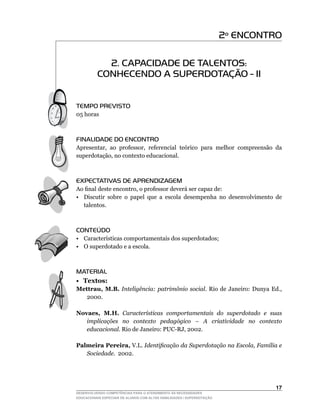 2º ENCONTRO

            2. CAPACIDADE DE TALENTOS:
          CONHECENDO A SUPERDOTAÇÃO - II


TEMPO PREVISTO
05	horas



FINALIDADE DO ENCONTRO
Apresentar,	 ao	 professor,	 referencial	 teórico	 para	 melhor	 compreensão	 da	
superdotação,	no	contexto	educacional.



EXPECTATIVAS DE APRENDIZAGEM
Ao	final	deste	encontro,	o	professor	deverá	ser	capaz	de:
• Discutir sobre o papel que a escola desempenha no desenvolvimento de
  talentos.



CONTEÚDO
•	 Características	comportamentais	dos	superdotados;
•	 O	superdotado	e	a	escola.



MATERIAL
• Textos:
Mettrau, M.B. Inteligência: patrimônio social.	 Rio	 de	 Janeiro:	 Dunya	 Ed.,	
   2000.

Novaes, M.H. Características comportamentais do superdotado e suas
   implicações no contexto pedagógico – A criatividade no contexto
   educacional. Rio	de	Janeiro:	PUC-RJ,	2002.

Palmeira Pereira,	V.L.	Identificação da Superdotação na Escola, Família e
   Sociedade.		2002.




                                                                                 1
DESENVOLVENDO COMPETÊNCIAS PARA O ATENDIMENTO ÀS NECESSIDADES
EDUCACIONAIS ESPECIAIS DE ALUNOS COM ALTAS HABILIDADES / SUPERDOTAÇÃO
 