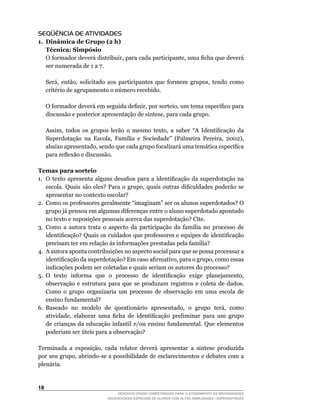 SEQÜÊNCIA DE ATIVIDADES
1. Dinâmica de Grupo (2 h)
   Técnica: Simpósio
	 O	formador	deverá	distribuir,	para	cada	participante,	uma	ficha	que	deverá	
   ser numerada de 1 a 7.

	    Será,	 então,	 solicitado	 aos	 participantes	 que	 formem	 grupos,	 tendo	 como	
     critério	de	agrupamento	o	número	recebido.

	    O	formador	deverá	em	seguida	definir,	por	sorteio,	um	tema	específico	para	
     discussão	e	posterior	apresentação	de	síntese,	para	cada	grupo.

	    Assim,	 todos	 os	 grupos	 lerão	 o	 mesmo	 texto,	 a	 saber	 “A	 Identificação	 da	
     Superdotação	 na	 Escola,	 Família	 e	 Sociedade”	 (Palmeira	 Pereira,	 2002),	
     abaixo	apresentado,	sendo	que	cada	grupo	focalizará	uma	temática	específica	
     para	reflexão	e	discussão.

Temas para sorteio
1.	 O	 texto	 apresenta	 alguns	 desafios	 para	 a	 identificação	 da	 superdotação	 na	
    escola.	 Quais	 são	 eles?	 Para	 o	 grupo,	 quais	 outras	 dificuldades	 poderão	 se	
    apresentar no contexto escolar?
2.	 Como	os	professores	geralmente	“imaginam”	ser	os	alunos	superdotados?	O	
    grupo já pensou em algumas diferenças entre o aluno superdotado apontado
    no texto e suposições pessoais acerca das superdotação? Cite.
3.	 Como	 a	 autora	 trata	 o	 aspecto	 da	 participação	 da	 família	 no	 processo	 de	
    identificação?	Quais	os	cuidados	que	professores	e	equipes	de	identificação	
    precisam	ter	em	relação	às	informações	prestadas	pela	família?
4. A autora aponta contribuições no aspecto social para que se possa processar a
    identificação	da	superdotação?	Em	caso	afirmativo,	para	o	grupo,	como	essas	
    indicações podem ser coletadas e quais seriam os autores do processo?
5.	 O	 texto	 informa	 que	 o	 processo	 de	 identificação	 exige	 planejamento,	
    observação e estrutura para que se produzam registros e coleta de dados.
    Como o grupo organizaria um processo de observação em uma escola de
    ensino fundamental?
6.	 Baseado	 no	 modelo	 de	 questionário	 apresentado,	 o	 grupo	 terá,	 como	
    atividade,	 elaborar	 uma	 ficha	 de	 identificação	 preliminar	 para	 um	 grupo	
    de crianças da educação infantil e/ou ensino fundamental. Que elementos
    poderiam	ser	úteis	para	a	observação?

Terminada	 a	 exposição,	 cada	 relator	 deverá	 apresentar	 a	 síntese	 produzida	
por	seu	grupo,	abrindo-se	a	possibilidade	de	esclarecimentos	e	debates	com	a	
plenária.


1
                                   DESENVOLVENDO COMPETÊNCIAS PARA O ATENDIMENTO ÀS NECESSIDADES
                               EDUCACIONAIS ESPECIAIS DE ALUNOS COM ALTAS HABILIDADES / SUPERDOTAÇÃO
 