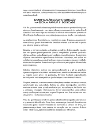 Após	a	apresentação	de	todos	os	grupos,	o	formador	deverá	pontuar	a	importância	
dos	temas	discutidos,	fazendo	uma	revisão	deles	e	coordenando	a	elaboração	de	
uma	síntese	final.

                 IDENTIFICAÇÃO DA SUPERDOTAÇÃO
                  NA ESCOLA, FAMÍLIA E SOCIEDADE

Um	dos	grandes	desafios	da	educação	é	oferecer	aos	alunos	oportunidades	para	o	
desenvolvimento	pessoal	e	para	a	aprendizagem,	em	um	contexto	sociocultural.	
Este texto tem como objetivo esclarecer e orientar educadores no processo de
identificação	de	alunos	com	superdotação	na	escola,	na	família	e	na	sociedade.

Ao	analisarmos	a	diversidade	que	constitui	um	grupo	de	pessoas,	podemos	ter	
uma visão do quanto é interessante a espécie humana. Não há uma só pessoa
que	não	seja	única	no	universo.

Entende-se	por	superdotação,	neste	artigo,	os	padrões	de	desempenho	superior	
que	 uma	 pessoa	 possa	 apresentar,	 quando	 comparada	 a	 grupo	 de	 igual	 faixa	
etária	e	contexto	social.	Em	geral,	apresenta	em	conjunto	com	esse	desempenho,	
algumas	características	especialmente	definidas	e	observáveis,	que	podem	ser	
notadas	e	acompanhadas	em	várias	faixas	etárias,	e	que	apresentam	necessidades	
educacionais	especiais,	determinando	procedimentos	pedagógicos	diferenciados	
para essa pessoa.

Estudos	 estatísticos	 indicam	 que	 aproximadamente	 3	 a	 5%	 da	 população	
apresentam	potencial	acima	da	média	estimada,	em	diversos	contextos	sociais.	  	
A	 respeito	 desse	 grupo	 em	 particular,	 devemos	 focalizar,	 especialmente,	
estratégias de interações positivas que favoreçam o seu desenvolvimento.

Em	geral,	na	escola,	os	alunos	com	superdotação	apresentam	um	comportamento	
caracterizado	 pela	 curiosidade,	 fluência	 de	 idéias,	 desempenhos	 superiores	
em	uma	ou	mais	áreas,	grande	motivação	pela	aprendizagem,	facilidade	para	
a	abstração,	percepção,	relacionamento	de	um	tema	específico	a	um	contexto	
amplo,	 estilos	 particulares	 para	 a	 aprendizagem	 e	 uma	 busca	 constante	 para	
atingir alvos e metas mais distantes.

Uma	das	questões	que	envolvem	grande	reflexão	sobre	a	superdotação	tem	sido	
o	processo	de	identificação	deste	aluno,	uma	vez	que	demanda	investimentos	
necessários	 para	 o	 desenvolvimento	 das	 expressões	 e	 talentos	 em	 áreas,	 que	
podem	ser	específicas,	como	o	canto,	por	exemplo,	ou	a	um	conjunto	de	áreas	
como:	criatividade,	aptidões	acadêmicas	e	capacidade	intelectual.




                                                                                 1
DESENVOLVENDO COMPETÊNCIAS PARA O ATENDIMENTO ÀS NECESSIDADES
EDUCACIONAIS ESPECIAIS DE ALUNOS COM ALTAS HABILIDADES / SUPERDOTAÇÃO
 