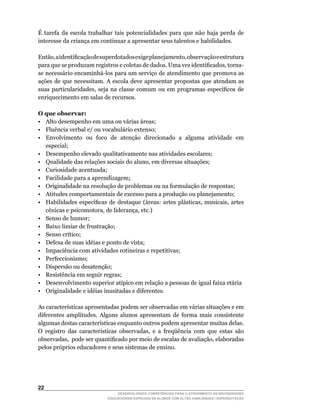 É tarefa da escola trabalhar tais potencialidades para que não haja perda de
interesse da criança em continuar a apresentar seus talentos e habilidades.

Então,	a	identificação	de	superdotados	exige	planejamento,	observação	e	estrutura	
para	que	se	produzam	registros	e	coletas	de	dados.	Uma	vez	identificados,	torna-
se	necessário	encaminhá-los	para	um	serviço	de	atendimento	que	promova	as	
ações de que necessitam. A escola deve apresentar propostas que atendam as
suas	 particularidades,	 seja	 na	 classe	 comum	 ou	 em	 programas	 específicos	 de	
enriquecimento em salas de recursos.

O que observar:
• Alto desempenho em uma ou várias áreas;
• Fluência verbal e/ ou vocabulário extenso;
• Envolvimento ou foco de atenção direcionado a alguma atividade em
   especial;
• Desempenho elevado qualitativamente nas atividades escolares;
•	 Qualidade	das	relações	sociais	do	aluno,	em	diversas	situações;
• Curiosidade acentuada;
• Facilidade para a aprendizagem;
•	 Originalidade	na	resolução	de	problemas	ou	na	formulação	de	respostas;
• Atitudes comportamentais de excesso para a produção ou planejamento;
•	 Habilidades	 específicas	 de	 destaque	 (áreas:	 artes	 plásticas,	 musicais,	 artes	
   cênicas	e	psicomotora,	de	liderança,	etc.)
• Senso de humor;
• Baixo limiar de frustração;
•	 Senso	crítico;
• Defesa de suas idéias e ponto de vista;
• Impaciência com atividades rotineiras e repetitivas;
• Perfeccionismo;
• Dispersão ou desatenção;
• Resistência em seguir regras;
•	 Desenvolvimento	superior	atípico	em	relação	a	pessoas	de	igual	faixa	etária
•	 Originalidade	e	idéias	inusitadas	e	diferentes.

As	características	apresentadas	podem	ser	observadas	em	várias	situações	e	em	
diferentes amplitudes. Alguns alunos apresentam de forma mais consistente
algumas	destas	características	enquanto	outros	podem	apresentar	muitas	delas.	
O	 registro	 das	 características	 observadas,	 e	 a	 freqüência	 com	 que	 estas	 são	
observadas,		pode	ser	quantificado	por	meio	de	escalas	de	avaliação,	elaboradas	
pelos próprios educadores e seus sistemas de ensino.




22
                                 DESENVOLVENDO COMPETÊNCIAS PARA O ATENDIMENTO ÀS NECESSIDADES
                             EDUCACIONAIS ESPECIAIS DE ALUNOS COM ALTAS HABILIDADES / SUPERDOTAÇÃO
 