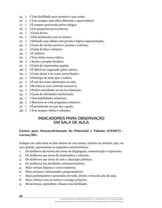 15.	   (				)	Tem	facilidade	para	mostrar	o	que	sente;
16.	   (				)	Tem	sempre	uma	idéia	diferente	e	aproveitável;
17.    ( ) É sempre procurado pelos colegas;
18.	   (				)	Faz	perguntas	provocativas;
19.	   (				)	Gosta	de	ler;
20.	   (				)	Fala	facilmente	com	os	outros;
21.    ( ) Defende suas idéias com pronta e lógica argumentação;
22.	   (				)	Gosta	de	recitar,escrever	poesias	e	estórias;
23.    ( ) Gosta de fazer coleções;
24.    ( ) É criativo;
25.	   (				)	Tem	ótimo	senso	crítico;
26.	   (				)	Aceita	e	propõe	desafios;
27.    ( ) Gosta de representar papéis;
28.	   (				)	É	difícil	ser	enganado	pelos	outros;
29.	   (				)	Como	aluno	é	as	vezes,	perturbador;
30.	   (				)	Participa	de	tudo	que	o	rodeia;
31.    ( ) É um dos mais admirados na sala;
32.	   (				)	Revolta-se	com	controle	excessivo;
33.    ( ) Prefere atividades novas às rotineiras;
34.    ( ) Gosta de atividades intelectuais;
35.	   (				)	Tem	habilidades	artísticas;
36.	   (				)	Aborrece-se	com	programa	rotineiro;
37.    ( ) É persistente no que faz e gosta;
38.	   (				)	Tem	sempre	idéias	e	soluções.

                INDICADORES PARA OBSERVAÇÃO
                       EM SALA DE AULA

Centro para Desenvolvimento do Potencial e Talento (CEDET) -
Lavras/MG.

Indique	em	cada	item	os	dois	alunos	de	sua	turma,	menino	ou	menina,	que,	na	
sua	opinião,	apresentam	as	seguintes	características:
1.	 Os	melhores	da	turma	nas	áreas	de	linguagem,	comunicação	e	expressão;
2.	 Os	melhores	nas	áreas	de	matemática	e	ciências;
3.	 Os	melhores	nas	áreas	de	arte	e	educação	artística;
4.	 Os	melhores	em	atividades	extracurriculares;
5.	 Mais	verbais	falantes	e	conversadores;
6.	 Mais	curiosos,	interessados,	perguntadores;
7.	 Mais	participantes	e	presentes	em	tudo,	dentro	e	fora	da	sala	de	aula;
8.	 Mais	críticos	com	os	outros	e	consigo	próprios;
9.	 Memorizam,	aprendem	e	fixam	com	facilidade;



24
                               DESENVOLVENDO COMPETÊNCIAS PARA O ATENDIMENTO ÀS NECESSIDADES
                           EDUCACIONAIS ESPECIAIS DE ALUNOS COM ALTAS HABILIDADES / SUPERDOTAÇÃO
 