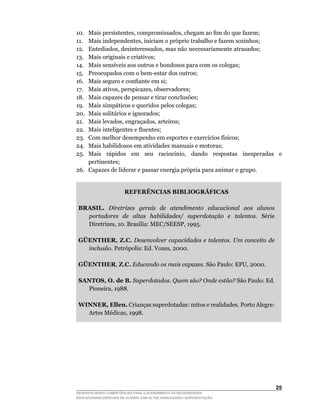 10.	 Mais	persistentes,	compromissados,	chegam	ao	fim	do	que	fazem;
11.	 Mais	independentes,	iniciam	o	próprio	trabalho	e	fazem	sozinhos;
12.	 Entediados,	desinteressados,	mas	não	necessariamente	atrasados;
13.  Mais originais e criativos;
14.	 Mais	sensíveis	aos	outros	e	bondosos	para	com	os	colegas;
15.	 Preocupados	com	o	bem-estar	dos	outros;
16.	 Mais	seguro	e	confiante	em	si;
17.	 Mais	ativos,	perspicazes,	observadores;
18.	 Mais	capazes	de	pensar	e	tirar	conclusões;
19.	 Mais	simpáticos	e	queridos	pelos	colegas;
20.	 Mais	solitários	e	ignorados;
21.	 Mais	levados,	engraçados,	arteiros;
22.	 Mais	inteligentes	e	fluentes;
23.	 Com	melhor	desempenho	em	esportes	e	exercícios	físicos;
24.  Mais habilidosos em atividades manuais e motoras;
25.	 Mais	 rápidos	 em	 seu	 raciocínio,	 dando	 respostas	 inesperadas	 e	
     pertinentes;
26.	 Capazes	de	liderar	e	passar	energia	própria	para	animar	o	grupo.


                        REFERÊNCIAS BIBLIOGRÁFICAS

 BRASIL. Diretrizes gerais de atendimento educacional aos alunos
   portadores de altas habilidades/ superdotação e talentos. Série
   Diretrizes,	10.	Brasília:	MEC/SEESP,	1995.

 GÜENTHER, Z.C. Desenvolver capacidades e talentos. Um conceito de
   inclusão.	Petrópolis:	Ed.	Vozes,	2000.

 GÜENTHER, Z.C. Educando os mais capazes.	São	Paulo:	EPU,	2000.

 SANTOS, O. de B. Superdotados. Quem são? Onde estão? São Paulo: Ed.
   Pioneira,	1988.

 WINNER, Ellen. Crianças superdotadas: mitos e realidades. Porto Alegre:
   Artes	Médicas,	1998.




                                                                           25
DESENVOLVENDO COMPETÊNCIAS PARA O ATENDIMENTO ÀS NECESSIDADES
EDUCACIONAIS ESPECIAIS DE ALUNOS COM ALTAS HABILIDADES / SUPERDOTAÇÃO
 