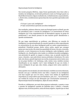 Representação Social da Inteligência

Em	recente	pesquisa	(Mettrau,	1995),	foram	questionados	cinco	itens	sobre	a	
temática	da	inteligência,	envolvendo	professores	tanto	em	Portugal	quanto	no	
Brasil	(Rio	de	Janeiro).	Alguns	resultados	são,	verdadeiramente,	surpreendentes,	
e,	dentre	estes,	consideraremos	apenas	duas	das	cinco	questões	apreciadas	neste	
estudo.

	   1ª)	O	que	é,	para	você,	inteligência?
	   2ª)	Que	características	apresenta	um	aluno	inteligente?

Nos	resultados,	podemos	observar,	tanto	em	Portugal	quanto	no	Brasil,	que	não	
há	 coincidência	 entre	 o	 conceito	 de	 inteligência	 e	 as	 características	 do	 aluno	
inteligente	 (35	 %	 dos	 respondentes).Se	 tal	 discrepância	 aparece	 no	 grupo	 de	
profissionais	 e	 nas	 demais	 pessoas	 de	 uma	 maneira	 geral?	 Abordaremos	 a	
questão sucintamente.

No	 que	 tange	 especialmente	 ao	 professor,	 esta	 diferença	 no	 conceito	 de	
inteligência e na operacionalização do conceito (quando se refere especialmente
às	características	de	um	aluno	inteligente)	pode	ser	muito	comprometedora	e	
prejudicial.	 Prejudicial	 porque,	 dentre	 outras	 razões,	 aquele	 que	 consegue	
passar	por	uma	escola	o	faz	numa	boa	quantidade	de	horas	e	de	anos,	crescendo,	
portanto,	 a	 ouvir	 chamarem-no	 de	 pouco	 inteligente;	 nada	 inteligente;	 muito	
inteligente;	etc,	classificações	estas	usadas	no	cotidiano	da	prática	pedagógica,	
sem	 pretensão	 de	 agredir	 ou	 magoar	 os	 alunos,	 mas,	 na	 grande	 maioria	 dos	
casos,	o	fazendo,	o	que	pode	deixar	marcas	profundas	e	duradouras.	Por	outro	
lado,	tais	alunos,	quando	ingressam	nas	escolas,	já	passaram	outros	tantos	anos	
no	 seu	 grupo	 familiar	 e	 de	 vizinhança,	 onde,	 muitas	 vezes,	 também	 escutam	
classificações	 ao	 seu	 respeito:	 você	 é	 mais	 inteligente	 do	 que	 seu	 irmão;	 é	
menos	 inteligente	 do	 que	 (pai,	 mãe,	 irmãos,	 amigos)	 entre	 outras	 opiniões	 e	
afirmações.

Estas	opiniões	vão	circulando,	de	modo	informal,	e	também	nos	meios	informais,	
fazendo	 com	 que	 o	 indivíduo	 forme	 uma	 idéia	 a	 respeito	 de	 sua	 inteligência	
com	 base	 naquilo	 que	 ouve	 de	 outros,	 muitas	 vezes	 adultos	 de	 significativa	
importância	no	campo	afetivo	para	ele	(familiares,	pais,	etc.)...	Vai	se	formando	
um	 residual	 de	 crenças	 em	 tais	 afirmações	 que	 caracterizarão	 exatamente,	 a	
Representação	Social	da	Inteligência,	objeto	de	nossa	reflexão.

Percebe-se,	nitidamente,	por	meio	desta	pequena	explanação,	o	quanto	e	como	
a	 questão	 da	 inteligência	 caminha	 do	 indivíduo	 para	 o	 coletivo,	 o	 fazendo,	
algumas	vezes,	de	forma	positiva,	outras	de	forma	negativa.	Aqueles	que	se	vêem	



                                                                                      2
DESENVOLVENDO COMPETÊNCIAS PARA O ATENDIMENTO ÀS NECESSIDADES
EDUCACIONAIS ESPECIAIS DE ALUNOS COM ALTAS HABILIDADES / SUPERDOTAÇÃO
 