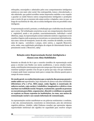 reforçados,	 encorajados	 e	 admirados	 pelos	 seus	 comportamentos	 inteligentes	
sentem-se	com	mais	valor	social.	Em	contrapartida,	temos	o	desvalorizado,	o	
não	admirado,	que	poderá	acreditar	nestas	impressões	emitidas	a	seu	respeito	
e guardar ou omitir futuros outros comportamentos inteligentes e produções
com	o	receio	de	que	os	mesmos	não	sejam	aceitos	e	elogiados,	uma	vez	que,	ao	
longo	de	sua	história	de	vida,	não	se	sentia	inteligente	nem	era	percebido	como	
inteligente.

A representação social é,	portanto,	a	verbalização	que	o	indivíduo	tem	do	mundo	
que	o	cerca.	Tal	verbalização	caracteriza-se	por	um	comportamento	observável	
e	 	 registrável,	 sendo	 o	 seu	 produto,	 concomitantemente,	 individual	 e	 social	
(Mettrau,	1995).	As	representações	sociais	realmente	existem	e	organizam-se	em	
ocasiões	e	lugares	onde	as	pessoas	se	encontram	e	se	comunicam	informalmente,	
tais	como:	meios	de	transporte,	locais	de	culto,	reuniões	de	trabalho,	na	escola,	
salas	 de	 espera,	 	 corredores	 e	 praças,	 entre	 outros,	 e,	 segundo	 Moscovici,	
seria,	então,	uma	explicitação	psicológica	da	origem	de	determinada	forma	de	
pensamento	social.	(	Moscovici,	1984)



        Relação entre Representação Social, Inteligência e
                  Alunos com Altas Habilidades

Somente	 na	 década	 de	 80	 é	 que	 o	 conceito	 científico	 de	 representação	 social	
passa	 a	 circular	 com	 fluidez	 nos	 meios	 acadêmicos,	 e	 novos	 estudos	 trarão,	
ainda,	contribuições	interessantes	para	este	campo	que	é	tão	recente.	Entretanto,	
examinar qualquer questão à luz do que se pensa que seja e do que realmente
é sempre pode trazer surpresas tanto para o campo das ciências quanto para o
campo do senso comum.

De modo geral, os conhecimentos que a maioria das pessoas possui e
emite sobre os	superdotados,	hoje	chamados	de	alunos	com	altas	habilidades	
(Diretrizes nº9 e nº10, MEC,1995), estão ligados à construção de
saberes sociais, cujo caráter é simbólico, imaginativo e afetivo e tem
sua base na realidade social. Surgem, exatamente, quando as pessoas
se encontram para falar, argumentar, discutir o cotidiano ou quando
se expõem ou ficam expostas às instituições, às ruas, aos meios de
comunicação social e aos canais informais de comunicação.

As	representações	sociais	manifestam-se	em	palavras	sentimentos	e	condutas,	
e	 não	 são,	 necessariamente,	 conscientes	 ou	 intencionais,	 pois	 são	 estruturas	
cognitivo-afetivas.	 (Jodelet,	 1989)	 Podemos	 ressaltar	 que	 apresentar	 alguma	
superioridade	 intelectual	 não	 significa	 ter	 capacidade	 para	 resolver	 sempre	


2
                                 DESENVOLVENDO COMPETÊNCIAS PARA O ATENDIMENTO ÀS NECESSIDADES
                             EDUCACIONAIS ESPECIAIS DE ALUNOS COM ALTAS HABILIDADES / SUPERDOTAÇÃO
 