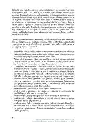 Enfim,	há	uma	série	de	equívocos	e	controvérsias	sobre	tal	assunto.	Falaremos	
destas	 pessoas	 sob	 a	 conceituação	 do	 professor	 e	 pesquisador	 Renzulli,	 cujo	
conceito é de fácil entendimento tanto para pais e professores quanto para outros
profissionais	interessados	(apud	Mate,	1994).	Este	pesquisador	apresenta-nos	
um	diagrama	chamado	Modelo	dos	Anéis,	onde	se	tem	três	círculos	ou	anéis,	
em	cuja	interseção	estariam	os	alunos	com	altas	habilidades.	Os	superdotados	
seriam	somente	aqueles	que	estão	na	interseção	dos	três	círculos.	Outros	que	
compõem	 a	 interseção	 de	 dois	 círculos	 apresentariam	 inteligência	 superior;	
traço criativo; talento ou capacidade acima da média em algumas áreas que
mesmo	combinadas	duas	a	duas,	não	caracterizam	um	superdotado	ou	aluno	
com altas habilidades.

Conceituar	e	caracterizar	essa	pessoa	são	tarefas	bastante	difíceis,	pois	os	talentos,	
além	 de	 complexos,	 são	 múltiplos	 (Taylor,	 1976).	 A	 literatura	 especializada	
é	 rica	quanto	às	citações	de	diferentes	 autores	 e,	dentre	 eles,	 ressaltaremos	 a	
concepção proposta por Renzulli.

•	 Habilidades	acima	da	média:	seriam	os	comportamentos	observados,	relatados	
   ou	demonstrados	que	confirmariam	a	expressão	de	traços	consistentemente	
   superiores em qualquer campo do saber ou do fazer.
•	 Assim,	tais	traços	apareceriam	com	freqüência	e	duração	no	repertório	dos	
   comportamentos	 de	 uma	 pessoa,	 de	 tal	 forma	 que	 seriam	 percebidos	 em	
   repetidas	situações	e	mantidos	ao	longo	de	períodos	de	tempo.
•	 Criatividade:	seriam	os	comportamentos	visíveis	por	meio	da	demonstração	
   de	traços	criativos	no	fazer	ou	no	pensar,	expressos	em	diferentes	linguagens	
   tais	 como:	 falada,	 gestual,	 plástica,	 teatral,	 matemática,	 musical,	 filosófica	
   ou	outras	(Mettrau,	1995).	Necessário	se	torna	ressaltar	que	a	criatividade	
   está	 relacionada	 com	 processos	 internos	 complexos	 de	 cada	 pessoa	 e	 não,	
   necessariamente,	 com	 produtos.	 Este	 processo	 criativo	 pode,	 portanto,	
   referir-se	a:	perguntas	e	respostas	provocativas	e	inovadoras	e	soluções	novas	
   para	 problemas	 antigos	 (Mettrau,	 1986).	 A	 criatividade	 assim	 entendida	
   apresenta	intensidades	e	níveis	diferenciados:
•	 nível	expressivo	(descoberta	de	novas	formas	de	expressão);
•	 nível	 produtivo	 (ampliação	 da	 técnica	 de	 execução	 predominância	 da	
   qualidade	sobre	a	forma	e	o	conteúdo	final);
•	 nível	inventivo	(invenção	e	capacidade	de	descobrir	novas	realidades);
•	 nível	inovativo	(máximo	poder	criador;	é	menos	freqüente,	visto	que	poucas	
   o atingem; implica originalidade);
•	 nível	emergente	(refere-se	a	princípios	novos	e	não,	apenas	a	modificações).
• Envolvimento com a tarefa: seriam aqueles comportamentos observáveis
   por	meio	de	expressivo	nível	de	interesse,	motivação	e	empenho	pessoal	nas	
   tarefas que realiza.



30
                                  DESENVOLVENDO COMPETÊNCIAS PARA O ATENDIMENTO ÀS NECESSIDADES
                              EDUCACIONAIS ESPECIAIS DE ALUNOS COM ALTAS HABILIDADES / SUPERDOTAÇÃO
 