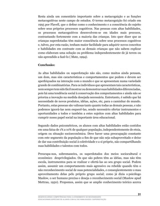 Resta ainda um comentário importante sobre a metacognição e as funções
metacognitivas	neste	campo	de	estudos.	O	termo	metacognição	foi	criado	em	
1995	por	Flavell,	que	o	define	como	o	conhecimento	e	a	consciência	do	sujeito	
sobre	 seus	 próprios	 processos	 cognitivos.	 Nas	 pessoas	 com	 altas	 habilidades,	
os	 processos	 metacognitivos	 desenvolvem-se	 em	 idades	 mais	 precoces,	
contrastando fortemente com a maioria das crianças. Isto quer dizer que as
crianças superdotadas têm maior consciência sobre seus processos cognitivos
e,	talvez,	por	esta	razão,	tenham	maior	facilidade	para	adquirir	novos	conceitos	
e habilidades em contraste com as demais crianças que não sabem explicar
como elaboram uma solução ou problema independentemente de já terem ou
não	aprendido	a	fazê-lo	(	Mate,	1994).

Conclusão:

As	 altas	 habilidades	 ou	 superdotação	 não	 são,	 como	 muitos	 ainda	 pensam,	
um	 dom,	 mas	 sim	 características	 e	 comportamentos	 que	 podem	 e	 devem	 ser	
aperfeiçoados na interação com o mundo e que se apresentam numa variedade
grande	de	combinatórias.	Para	os	indivíduos	que	apresentam	tais	características,	
nem	sempre	tem	sido	fácil	mostrar	ou	demonstrar	suas	habilidades	diferenciadas,	
pois há uma tendência social à conservação dos comportamentos e ainda não se
prioriza	a	inovação	na	medida	desejada	necessária.	Entretanto,	é	sabido	que	há	
necessidade	de	novos	produtos,	idéias,	ações,	etc,	para	o	caminhar	do	mundo.	
Portanto,	estas	pessoas	são	valiosas	tanto	quanto	todas	as	demais	pessoas,	e	não	
podemos	ignorá-las	nem	esquecê-las,	sendo	necessário	ofertar	instrumentos	e	
oportunidades a todos e também a estes sujeitos com altas habilidades para
cumprir nosso papel social na importante área educacional.

Segundo	dados	psicométricos,	os	alunos	com	altas	habilidades	estão	contidos	
em	uma	faixa	de	1%	a	10%	de	qualquer	população,	independentemente	de	etnia,	
origem	 ou	 situação	 socioeconômica.	 Deve	 haver	 uma	 preocupação	 constante	
com	este	segmento	da	população	a	fim	de	que	não	seja	subaproveitado	e	deixe	
de	dar	sua	contribuição	social	à	coletividade	e	a	si	próprio,	não	compartilhando	
suas habilidades e talentos com todos.

Preocupa-nos,	 sobremaneira,	 os	 superdotados	 dos	 meios	 sociocultural	 e	
econômico	 	 desprivilegiados.	 Os	 que	 são	 pobres	 têm	 as	 idéias,	 mas	 não	 têm	
escola,	 instrumentos	 para	 se	 realizar	 e	 ofertá-las	 ao	 seu	 grupo	 social.	 Podem	
assim,	 assumir	 um	 comportamento	 mais	 agressivo	 ou	 rebelde	 quando	 têm	 o	
não	reconhecimento	social	de	suas	potencialidades,	e	conseqüentemente	o	mau	            	
aproveitamento delas pelo próprio grupo social; como já dizia o psicólogo
Maslow,	o	ser	humano	precisa	e	deseja	o	reconhecimento	social	(Maslow	apud	
Mettrau,	 1950).	 Propomos,	 assim	 que	 se	 amplie	 conhecimento	 teórico	 acerca	



                                                                                     31
DESENVOLVENDO COMPETÊNCIAS PARA O ATENDIMENTO ÀS NECESSIDADES
EDUCACIONAIS ESPECIAIS DE ALUNOS COM ALTAS HABILIDADES / SUPERDOTAÇÃO
 