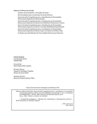Saberes e Práticas da Inclusão
            Caderno do Coordenador / Formador de Grupo
            Recomendações para a construção de escola inclusiva
            Desenvolvendo Competências para o Atendimento às Necessidades
            Educacionais Especiais de Alunos Surdos
            Desenvolvendo Competências para o Atendimento às Necessidades
    	       Educacionais	Especiais	de	Alunos	com	Deficiência	Física/neuro-motora
            Desenvolvendo Competências para o Atendimento às Necessidades
            Educacionais Especiais de Alunos com Altas Habilidades/Superdotação
            Desenvolvendo Competências para o Atendimento às Necessidades
            Educacionais Especiais de Alunos Cegos e de Alunos com Baixa Visão
        	   Avaliação	para	Identificação	das	Necessidades	Educacionais	Especiais




    FICHA TÉCNICA
    Coordenação Geral
    SEESP/MEC

    Consultoria
    Maria Salete Fábio Aranha

    Revisão Técnica
    Ângela M. Rodrigues Virgolim
    Denise de Souza Fleith

    Revisão de Texto
    Maria de Fátima Cardoso Telles




                         Dados Internacionais de Catalogação na Publicação (CIP)

        Saberes e práticas da inclusão : desenvolvendo competências para o atendimento às necessidades
             educacionais especiais de alunos com altas habilidades/superdotação. [2. ed.] / coordenação
             geral	SEESP/MEC.	-	Brasília	:	MEC,	Secretaria	de	Educação	Especial,	2006.	
             143 p. (Série : Saberes e práticas da inclusão)

	             1.		Competência		pedagógica.	2.		Educação		dos		superdotados		3.	Adequação	do	currículo.	I.
        Brasil. Secretaria de Educação Especial.

                                                                                        CDU:		376.014.53
                                                                                            CDU	376.54
 