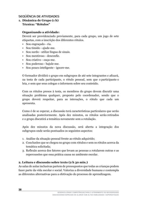 SEQÜÊNCIA DE ATIVIDADES
1. Dinâmica de Grupo (1 h)
   Técnica: “Rótulos”

     Organizando a atividade:
	    Deverá	 ser	 providenciado	 previamente,	 para	 cada	 grupo,	 um	 jogo	 de	 sete	
     etiquetas,	com	a	inscrição	dos	diferentes	rótulos.
     •	 Sou	engraçado	-	ria.
     •	 Sou	tímido	-	ajude-me.
     •	 Sou	surdo	-	utilize	língua	de	sinais.
     •	 Sou	mentiroso	-	desconfie.
     •	 Sou	criativo	-	ouça-me.
     •	 Sou	poderoso	-	bajule-me.
     •	 Sou	pouco	inteligente	-	ignore-me.

	    O	formador	dividirá	o	grupo	em	subgrupos	de	até	sete	integrantes	e	afixará,	       	
     na		testa		de		cada		participante,		o		rótulo		pessoal,		sem		que		o	participante	o	
     leia,	e	sem	que	seus	colegas	o	informem	sobre	seu	conteúdo.

	    Com	 os	 rótulos	 presos	 à	 testa,	 os	 membros	 do	 grupo	 devem	 discutir	 uma	
     situação		problema		qualquer,		proposto		pelo		coordenador,		sendo		que		o	
     grupo	 	 deverá	 	 respeitar,	 	 para	 	 as	 	 interações,	 	 o	 	 rótulo	 	 que	 	 cada	 	 um	
     apresenta.

	    Como	é	de	se	esperar,	a	discussão	terá	características	particulares	que	serão		
     analisadas		posteriormente.		Após		dez		minutos,		os		rótulos		serão	retirados	
     e o grupo discutirá a temática novamente sem a rotulação.

	    Após	 	 dez	 	 minutos	 	 da	 	 nova	 	 discussão,	 	 será	 	 aberta	 	 a	 	 integração	 	 dos	
     subgrupos onde serão pontuados os seguintes aspectos:

     1. Análise da situação pessoal frente ao rótulo adquirido;
     2. Conclusões que se chegou no grupo com rótulos e sem os rótulos acerca da
        temática solicitada;
     3. Reflexão acerca dos fatores que levam as pessoas a rotularem outras e as
        repercussões que essa prática causa no ambiente escolar.

2. Leitura e discussão sobre texto (2 h 30 min.)
As salas de aulas inclusivas partem de pressupostos que todas as crianças podem
fazer parte da vida escolar e social. Valoriza a diversidade humana e contempla
as diferentes alternativas para a efetivação do processo de aprendizagem.




3
                                      DESENVOLVENDO COMPETÊNCIAS PARA O ATENDIMENTO ÀS NECESSIDADES
                                  EDUCACIONAIS ESPECIAIS DE ALUNOS COM ALTAS HABILIDADES / SUPERDOTAÇÃO
 
