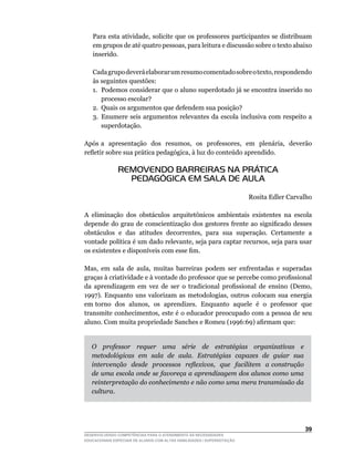 Para	esta	atividade,	solicite	que	os	professores	participantes	se	distribuam	
    em	grupos	de	até	quatro	pessoas,	para	leitura	e	discussão	sobre	o	texto	abaixo	
    inserido.

	   Cada	grupo	deverá	elaborar	um	resumo	comentado	sobre	o	texto,	respondendo	
    às seguintes questões:
    1. Podemos considerar que o aluno superdotado já se encontra inserido no
       processo escolar?
    2. Quais os argumentos que defendem sua posição?
    3. Enumere seis argumentos relevantes da escola inclusiva com respeito a
       superdotação.

Após	a		apresentação		dos		resumos,		os		professores,		em		plenária,		deverão	
refletir	sobre	sua	prática	pedagógica,	à	luz	do	conteúdo	aprendido.

               REMOVENDO BARREIRAS NA PRÁTICA
                 PEDAGÓGICA EM SALA DE AULA

                                                                        Rosita Edler Carvalho

A	 eliminação	 dos	 obstáculos	 arquitetônicos	 ambientais	 existentes	 na	 escola	
depende	 do	 grau	 de	 conscientização	 dos	 gestores	 frente	 ao	 significado	 desses	
obstáculos		e		das		atitudes		decorrentes,		para		sua		superação.		Certamente		a	
vontade	política	é	um	dado	relevante,	seja	para	captar	recursos,	seja	para	usar	
os	existentes	e	disponíveis	com	esse	fim.

Mas,	 em	 sala	 de	 aula,	 muitas	 barreiras	 podem	 ser	 enfrentadas	 e	 superadas	
graças	à	criatividade	e	à	vontade	do	professor	que	se	percebe	como	profissional	
da	 aprendizagem	 em	 vez	 de	 ser	 o	 tradicional	 profissional	 de	 ensino	 (Demo,	
1997).	 Enquanto	 uns	 valorizam	 as	 metodologias,	 outros	 colocam	 sua	 energia	
em	torno		dos		alunos,		os		aprendizes.		Enquanto		aquele		é		o		professor		que	
transmite	conhecimentos,	este	é	o	educador	preocupado	com	a	pessoa	de	seu	
aluno.	Com	muita	propriedade	Sanches	e	Romeu	(1996:69)	afirmam	que:


    O professor requer uma série de estratégias organizativas e
    metodológicas em sala de aula. Estratégias capazes de guiar sua
    intervenção desde processos reflexivos, que facilitem a construção
    de uma escola onde se favoreça a aprendizagem dos alunos como uma
    reinterpretação do conhecimento e não como uma mera transmissão da
    cultura.




                                                                                          3
DESENVOLVENDO COMPETÊNCIAS PARA O ATENDIMENTO ÀS NECESSIDADES
EDUCACIONAIS ESPECIAIS DE ALUNOS COM ALTAS HABILIDADES / SUPERDOTAÇÃO
 