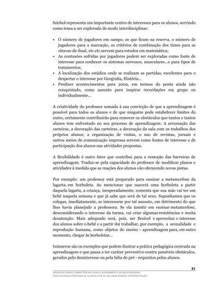futebol	representa	um	importante	centro	de	interesses	para	os	alunos,	servindo	
como tema a ser explorado de modo interdisciplinar:

•	 O	 número	 de	 jogadores	 em	 campo,	 os	 que	 ficam	 na	 reserva,	 o	 número	 de	
   jogadores	 para	 a	 marcação,	 os	 critérios	 de	 combinação	 dos	 times	 para	 as	
   oitavas-de-final,	etc.etc.servem	para	estudos	em	matemática;
• As contusões sofridas por jogadores podem ser exploradas como fonte de
   interesse	para	conhecer	os	sistemas	nervosos,	musculares...e	para	tipos	de	
   tratamentos;
•	 A	 localização	 dos	 estádios	 onde	 se	 realizam	 as	 partidas,	 excelentes	 para	 o	
   despertar	o	interesse	por	Geografia,	História...
•	 Predizer		acontecimentos		para		2002,		em		termos		do		penta		ainda		não	
   conquistado,	 	 como	 	 assunto	 	 para	 	 inspirar	 	 recordações	 	 em	 	 grupo	 	 ou	
   individualmente...

A criatividade do professor somada à sua convicção de que a aprendizagem é
possível	 para	 todos	 os	 alunos	 e	 de	 que	 ninguém	 pode	 estabelecer	 limites	 do	
outro,	certamente	contribuirão	para	remover	os	obstáculos	que	tantos	e	tantos	
alunos tem enfrentado no seu processo de aprendizagem. A arrumação das
carteiras,	a	decoração	das	carteiras,	a	decoração	da	sala	com	os	trabalhos	dos	
próprios	 	alunos;		 a		 organização	 	 de	 	 visitas,	 	 o	 	 uso	 	 de	 	 revistas,	 	 jornais	 	 e	
outros meios de comunicação impressa servem como fontes de interesse e de
participação dos alunos nas atividades propostas.

A	 flexibilidade	 é	 outro	 fator	 que	 contribui	 para	 a	 remoção	 das	 barreiras	 de	
aprendizagem.	 Traduz-se	 pela	 capacidade	 do	 professor	 de	 modificar	 planos	 e	
atividades à medida que as reações dos alunos vão oferecendo novas pistas.

Por exemplo: um professor está preparado para ensinar a metamorfose da
lagarta,	em		borboleta.		Ao		mencionar		que		nascerá		uma		borboleta		a		partir	
daquela	lagarta,	a	criança,	inesperadamente,	comenta	que	sua	mãe	vai	ter	um	
bebê naquela semana e que já sabe que será de tal sexo. Suponhamos que os
colegas,	imediatamente,	se	interessem	por	tal	assunto,	em	detrimento	do	que	         	
lhes		havia		planejado		a		professora.		Se		ela		insistir		em		ensinar	metamorfose,	 	
desconsiderando		o		interesse		da		turma,		vai		criar		algumas	resistências		e		muita	
                                                                                     	
desatenção.		Mais		adequado		será,		pois,		ser		flexível		e	aproveitar	o	interesse	
dos	alunos	sobre	o	bebê	e	a	partir	daí	trabalhar,	por	exemplo,		a		sexualidade		e	   	
reprodução		humana,		como		objetos		do		ensino	–	aprendizagem	para,	em	outro	
momento,	chegar	às	borboletas...

Inúmeros	são	os	exemplos	que	podem	ilustrar	a	prática	pedagógica	centrada	na	
aprendizagem	e	que	passa	a	ter	caráter	preventivo	contra	possíveis	obstáculos,	
gerados	pelo	desinteresse	ou	pela	falta	de	pré	-	requisitos	pelos	alunos.

                                                                                                  41
DESENVOLVENDO COMPETÊNCIAS PARA O ATENDIMENTO ÀS NECESSIDADES
EDUCACIONAIS ESPECIAIS DE ALUNOS COM ALTAS HABILIDADES / SUPERDOTAÇÃO
 