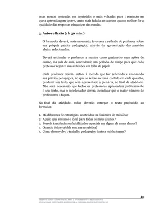 estas		menos		centradas		em		conteúdos		e		mais		voltadas		para		o	contexto	em	
que	a	aprendizagem	ocorre,	tanto	mais	fadada	ao	sucesso	quanto	melhor	for	a	
qualidade das respostas educativas das escolas.

3. Auto-reflexão (1 h 30 min.)

	   O	formador	deverá,	neste	momento,	favorecer	a	reflexão	do	professor	sobre	 	
    sua		própria		prática		pedagógica,		através		da		apresentação		das	questões	
    abaixo relacionadas.

    Deverá estimular o professor a manter como parâmetro suas ações de
    ensino,	 na	 sala	 de	 aula,	 concedendo	 um	 período	 de	 tempo	 para	 que	 cada	
    professor	registre	suas	reflexões	em	folha	de	papel.

	   Cada	 professor	 deverá,	 então,	 à	 medida	 que	 for	 refletindo	 e	 analisando	
    sua	prática	pedagógica,	no	que	se	refere	ao	tema	contido	em	cada	questão,	
    produzir	 um	 texto,	 que	 será	 apresentado	 à	 plenária,	 no	 final	 da	 atividade.	
    Não será necessário que todos os professores apresentem publicamente
    o	 seu	 texto,	 mas	 o	 coordenador	 deverá	 incentivar	 que	 o	 maior	 número	 de	
    professores o façam.

No	 final	 	 da	 	 atividade,	 	 todos	 	 deverão	 	 entregar	 	 o	 	 texto	 	 produzido	 	 ao	
formador.

1.	 Há	diferença	de	estratégias,	conteúdos	ou	dinâmica	de	trabalho?
2. Aquilo que ensino é o ideal para todos os meus alunos?
3. Percebi tendências ou habilidades especiais em algum de meus alunos?
4.	 Quando	foi	percebida	essa	característica?
5.	 Como	desenvolvo	o	trabalho	pedagógico	junto	a	minha	turma?




                                                                                           43
DESENVOLVENDO COMPETÊNCIAS PARA O ATENDIMENTO ÀS NECESSIDADES
EDUCACIONAIS ESPECIAIS DE ALUNOS COM ALTAS HABILIDADES / SUPERDOTAÇÃO
 