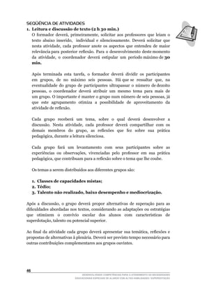 SEQÜÊNCIA DE ATIVIDADES
1. Leitura e discussão de texto (2 h 30 min.)
	 O	 formador	 deverá,	 primeiramente,	 solicitar	 aos	 professores	 que	 leiam	 o	
   texto	 abaixo	 inserido,	 	 individual	 e	 silenciosamente.	 Deverá	 solicitar	 que	
   nesta	 atividade,	 cada	 professor	 anote	 os	 aspectos	 que	 entendeu	 de	 maior	
   relevância	para		posterior		reflexão.		Para		o		desenvolvimento		deste	momento	    	
   da		atividade,		o		coordenador		deverá		estipular		um		período	máximo	de	30
   min.

	    Após	 terminada	 esta	 tarefa,	 o	 formador	 deverá	 dividir	 os	 participantes	
     em		grupos,		de		no		máximo		seis		pessoas.		Há	que	se		ressaltar		que,		na	
     eventualidade		do		grupo		de		participantes		ultrapassar		o		número		de	dezoito	
     pessoas,		o		coordenador		deverá		atribuir		um		mesmo		tema		para		mais		de	
     um	grupo.	O	importante	é	manter	o	grupo	num	número	de	seis	pessoas,	já	
     que este agrupamento otimiza a possibilidade de aproveitamento da
     atividade	de	reflexão.

	    Cada	 	 grupo	 	 receberá	 	 um	 	 tema,	 	 sobre	 	 o	 	 qual	 	 deverá	 	 desenvolver	 	 a	
     discussão.	 Nesta	 atividade,	 cada	 professor	 deverá	 compartilhar	 com	 os	
     demais	 	 membros	 	 do	 	 grupo,	 	 as	 	 reflexões	 	 que	 	 fez	 	 sobre	 	 sua	 	 prática	
     pedagógica,	durante	a	leitura	silenciosa.

     Cada grupo fará um levantamento com seus participantes sobre as
     experiências	 ou	 observações,	 vivenciadas	 pelo	 professor	 em	 sua	 prática	
     pedagógica,	que	contribuam	para	a	reflexão	sobre	o	tema	que	lhe	coube.

	    Os	temas	a	serem	distribuídos	aos	diferentes	grupos	são:

     1. Classes de capacidades mistas;
     2. Tédio;
     3. Talento não realizado, baixo desempenho e mediocrização.

Após	 a	 discussão,	 o	 grupo	 deverá	 propor	 alternativas	 de	 superação	 para	 as	
dificuldades	abordadas	nos	textos,	considerando	as	adaptações	ou	estratégias	
que	 	 otimizem	 	 o	 	 convívio	 	 escolar	 	 dos	 	 alunos	 	 com	 	 características	 	 de	
superdotação,	talento	ou	potencial	superior.

Ao	 final	 da	 atividade	 cada	 grupo	 deverá	 apresentar	 sua	 temática,	 reflexões	 e	
propostas de alternativas à plenária. Deverá ser previsto tempo necessário para
outras contribuições complementares aos grupos ouvintes.




46
                                      DESENVOLVENDO COMPETÊNCIAS PARA O ATENDIMENTO ÀS NECESSIDADES
                                  EDUCACIONAIS ESPECIAIS DE ALUNOS COM ALTAS HABILIDADES / SUPERDOTAÇÃO
 