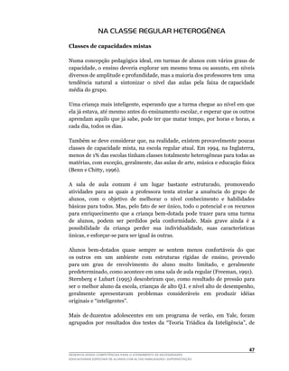 NA CLASSE REGULAR HETEROGÊNEA

Classes de capacidades mistas

Numa	concepção	pedagógica	ideal,	em	turmas	de	alunos	com	vários	graus	de	
capacidade,	o	ensino	deveria	explorar	um	mesmo	tema	ou	assunto,	em	níveis	
diversos	de	amplitude	e	profundidade,	mas	a	maioria	dos	professores	tem		uma	      	
tendência		natural		a		sintonizar		o		nível		das		aulas		pela		faixa		de	capacidade	
média do grupo.

Uma	criança	mais	inteligente,	esperando	que	a	turma	chegue	ao	nível	em	que	
ela	já	estava,	até	mesmo	antes	do	ensinamento	escolar,	e	esperar	que	os	outros	
aprendam	aquilo	que	já	sabe,	pode	ter	que	matar	tempo,	por	horas	e	horas,	a	
cada	dia,	todos	os	dias.

Também	se	deve	considerar	que,	na	realidade,	existem	provavelmente	poucas	
classes	 de	 capacidade	 mista,	 na	 escola	 regular	 atual.	 Em	 1994,	 na	 Inglaterra,	
menos	de	1%	das	escolas	tinham	classes	totalmente	heterogêneas	para	todas	as	
matérias,	com	exceção,	geralmente,	das	aulas	de	arte,	música	e	educação	física	
(Benn	e	Chitty,	1996).

A	 	 sala	 	 de	 	 aula	 	 comum	 	 é	 	 um	 	 lugar	 	 bastante	 	 estruturado,	 	 promovendo	
atividades para as quais a professora tenta atrelar a anuência do grupo de
alunos,		com		o		objetivo		de		melhorar		o		nível		conhecimento		e		habilidades	
básicas	para	todos.	Mas,	pelo	fato	de	ser	único,	todo	o	potencial	e	os	recursos	
para	 enriquecimento	 que	 a	 criança	 bem-dotada	 pode	 trazer	 para	 uma	 turma	
de		alunos,		podem		ser		perdidos		pela		conformidade.		Mais		grave		ainda		é		a	
possibilidade	 	 da	 	 criança	 	 perder	 	 sua	 	 individualidade,	 	 suas	 	 características	
únicas,	e	esforçar-se	para	ser	igual	às	outras.

Alunos	 bem-dotados	 quase	 sempre	 se	 sentem	 menos	 confortáveis	 do	 que	
os	outros		em		um		ambiente		com		estruturas		rígidas		de		ensino,		provendo	                 	
para	 um	 	 grau	 	 de	 	 envolvimento	 	 do	 	 aluno	 	 muito	 	 limitado,	 	 e	 	 geralmente	
predeterminado,	como	acontece	em	uma	sala	de	aula	regular	(Freeman,	1991).
Sternberg	 e	 Lubart	 (1995)	 descobriram	 que,	 como	 resultado	 de	 pressão	 para	
ser	o	melhor	aluno	da	escola,	crianças	de	alto	Q.I.	e	nível	alto	de	desempenho,	
geralmente apresentavam problemas consideráveis em produzir idéias
originais	e	“inteligentes”.

Mais		de	duzentos		adolescentes		em		um		programa		de		verão,		em		Yale,		foram	
agrupados	 por	 resultados	 dos	 testes	 da	 “Teoria	 Triádica	 da	 Inteligência”,	 de	




                                                                                           4
DESENVOLVENDO COMPETÊNCIAS PARA O ATENDIMENTO ÀS NECESSIDADES
EDUCACIONAIS ESPECIAIS DE ALUNOS COM ALTAS HABILIDADES / SUPERDOTAÇÃO
 