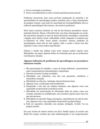 5.	 Prover	orientação	ao	professor.
6.	 Prover	aconselhamento	ao	aluno	visando	aperfeiçoamento	pessoal.

Problemas		emocionais,		bem		como		provisão		inadequada		de		materiais		e		de	
oportunidades de aprendizagem podem contribuir para o baixo desempenho
de	qualquer	criança,	o	que	pode	ser	exacerbado	por	incompatibilidade	entre	os	
estilos	de	aprendizagem	(da	criança),	e	de	ensino	(o	professor).

West	 (1991)	 examinou	 histórias	 de	 vida	 de	 dez	 famosos	 pensadores	 visuais,	
incluindo	Einstein,	Edson	e	Churchil	todos	com	baixo	desempenho	na	escola.	
Ele	apresentou	pesquisa	na	área	de	desenvolvimento	neurológico,	mostrando	
a	 ligação	 entre	 talento	 visual	 e	 dificuldade	 verbal,	 chegando	 à	 conclusão	 que	
os talentosos de estilo visual podem encontrar maiores problema de
aprendizagem	 numa	 sala	 de	 aula	 regular,	 onde	 o	 ensino	 é	 linear	 (um	 fato	
seguindo	o	outro,	numa	ordem	especificada).

Embora o estudo não indique como essas crianças podem superar essas
dificuldades,	ele	sugere	algumas	linhas	de	orientação	para	que	os	professores	
reconheçam a situação.

Algumas indicações de problemas de aprendizagem em pensadores
talentosos visuais:

1.	 Má		apresentação		do		trabalho,		e		senso		de		tempo		deficiente	-	possivelmente	
    super compensado por sistematização e organização.
2. Devaneio excessivo (sonhar acordado).
3.	 Dificuldade	 	 com	 	 aritmética,	 	 mas	 	 não	 	 com	 	 geometria,	 	 estatística,	 	 e	
    matemática avançada.
4.	 Dificuldades	no	discurso,		hesitação,	desenvolvimento	lento.
5.	 Algumas	vezes,	coordenação	motora	deficiente.
6.	 Desajeitado	 e	 sem	 tato	 nas	 relações	 humanas,	 mas	 algumas	 vezes	 com	
    capacidade excepcional de consciência social.
7.	 Dificuldade	 em	 memorização	 de	 informação	 dada	 em	 rotina,	 como,	 por	
    exemplo,	tabuadas	de	multiplicação,	mas	memória	superior	para	áreas	em	
    que tem interesse.
8.	 Dificuldade	em	aprender	língua	estrangeira,	especialmente	em	sala	de	aula,	
    mas,	algumas	vezes,	uma	capacidade	excepcional	na	própria	língua.
9.	 Pode	 ser	 superativo,	 distraído,	 sem	 atenção,	 desligado,	 vivendo	 “no	 seu	
    próprio mundo”.

Em	 uma	 revisão	 de	 muitos	 autores	 nos	 EUA,	 Deslile	 (1992),	 de	 acordo	 com	
Butler-Por	 (1993),	 concluiu	 que	 todo	 subdesempenho	 é	 um	 comportamento	



                                                                                          51
DESENVOLVENDO COMPETÊNCIAS PARA O ATENDIMENTO ÀS NECESSIDADES
EDUCACIONAIS ESPECIAIS DE ALUNOS COM ALTAS HABILIDADES / SUPERDOTAÇÃO
 